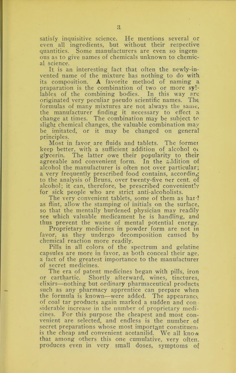 satisfy inquisitive science. He mentions several or even all ingredients, but without their respective quantities. Some manufacturers are even so ingeni- ous as to give names of chemicals unknown to chemic- al science. It is an interesting fact that often the newly-in- vented name of the mixture has nothing to do with its composition. A favorite method of naming a praparation is the combination of two or more syl- lables of the combining bodies. In this way arc originated very peculiar pseudo scientific names. The formulas of many mixtures are not always the same, the manufacturer finding it necessary to effect a change at times. The combination may be subject to slight chemical changes, the valuable combination may be imitated, or it may be changed on general principles. Most in favor are fluids and tablets. The formei keep better, with a sufficient addition of alcohol Oi glycerin. The latter owe their popularity to their agreeable and conve-nient form. In the addition of alcohol the manufacturer is often not over particular; a very frequently prescribed food contains, according to the analysis of Bruns, over twenty-five ner cent, of alcohol; it can, therefore, be prescribed conveniently for sick people who are strict anti-alcoholists. The very convenient tablets, some of them as hard as flint, allow the stamping of initials on the surface, so that the mentally burdened physician may readily see which valuable medicament he is handling, and thus prevent the waste of mental potential energy. Proprietary medicines in powder form are not in favor, as they undergo decomposition caused by chemical reaction more readily. Pills in all colors of the spectrum and gelatine capsules are more in favor, as both conceal their age. a fact of the greatest importance to the manufacturer of secret medicines. The era of patent medicines began with pills, iron or carthartic. Shortly afterward, wines, tinctures, elixirs—nothing but ordinary pharmaceutical products such as any pharmacy apprentice can prepare when the formula is known—were added. The appearance of coal tar products again marked a sudden and con siderable increase in the number of proprietary medi- cines. For this purpose the cheapest and most con- venient are selected, and endless is the number of secret preparations whose most important constituern is the cheap and convenient acetanilid. We ail knovv that among others this one cumulative, very often, produces even in very small doses, symptoms of