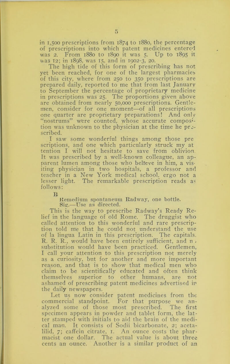 in 1,500 prescriptions from 1874 to 1880, the percentage of prescriptions into which patent medicines entered was 2. From 1880 to 1890 it was 5. Up to 1895 it was 12; in 1898, was 15, and in 1902-3, 20. The high tide of this form of prescribing has not yet been reached, for one of the largest pharmacies of this city, where from 250 to 350 prescriptions are prepared daily, reported to me that from last January to September the percentage of proprietary medicine in prescriptions was 25. The proportions given above are obtained from nearly 50,000 prescriptions. Gentle- men, consider for one moment—of all prescriptions one quarter are proprietary preparations! And only “nostrums” were counted, whose accurate compos'- tion was unknown to the physician at the time he pre- scribed. I saw some wonderful things among those pre scriptions, and one which particularly struck my at tention I will not hesitate to save from oblivion It was prescribed by a well-known colleague, an ap- parent lumen among those who belfeve in him, a vis- iting physician in two hospitals, a professor and teacher in a New York medical school, ergo not a lesser light. The remarkable prescription reads as follows; Hemedium spontanenm Radway, one bottle. Siff.—Use as directed. This is the way to prescribe Radway’s Ready Re- lief in the language of old Rome. The druggist who called attention to this wonderful and rare prescrip- tion told mie that he could not understand the use of la lingua Latin in this prescription. The capitals, R. R. R., would have been entirely sufficient, and n ^ substitution would have been practiced. Gentlemen, I call your attention to this prescription not merely as a curiosity, but for another and more important reason, and that is to show that medical men who claim to be scientifically educated and often think themselves superior to other humans, are not ashamed of prescribing patent medicines advertised in the daily newspapers. Let us now consider patent medicines from the commercial standpoint. For that purpose we an- alyzed some of those most prescribed. The first specimen appears in powder and tablet form, the lat- ter stamped with initials to aid the brain of the medi- cal man. It consists of Sodii bicarbonate, 2; aceta- lilid, 7; caffein citrate, i. An ounce costs the phar- macist one dollar. The actual value is about three cents an ounce. Another is a similar product of an