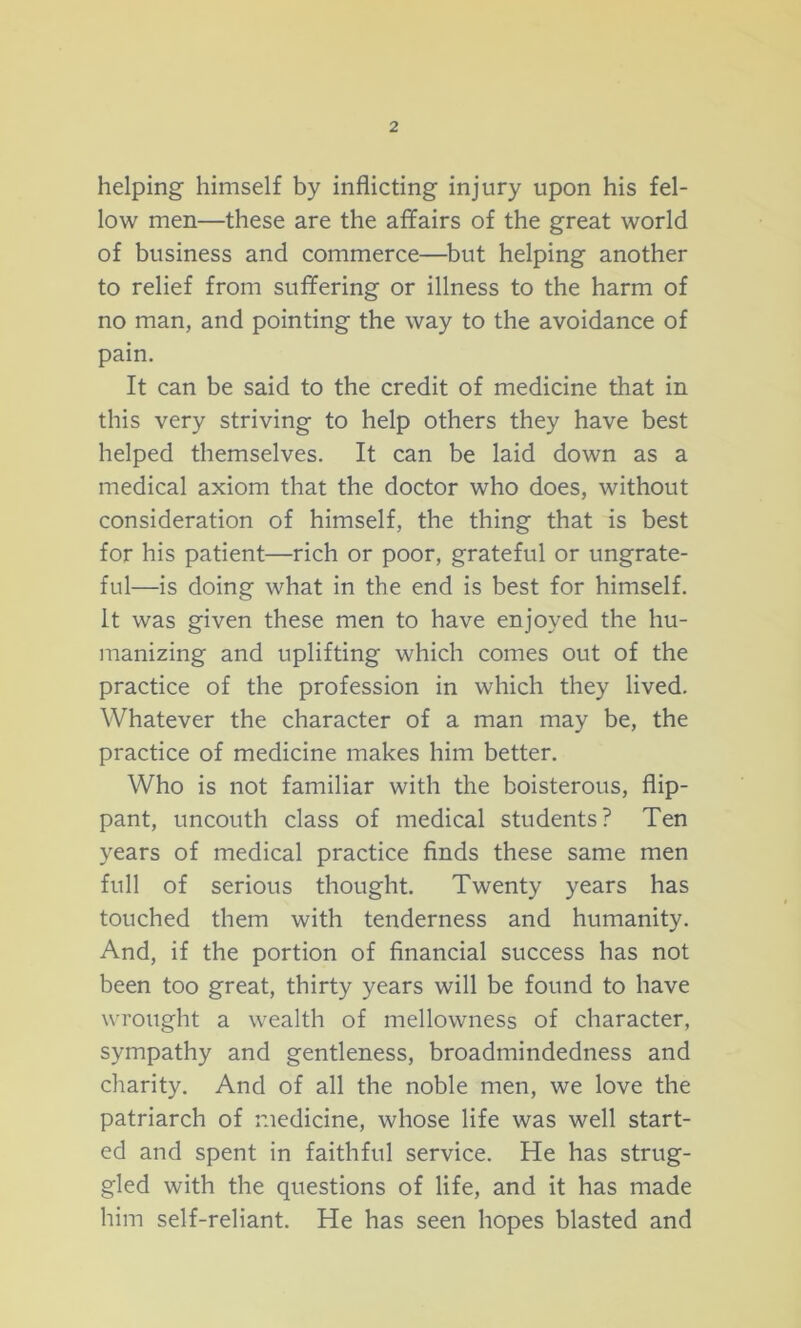 helping himself by inflicting injury upon his fel- low men—these are the affairs of the great world of business and commerce—but helping another to relief from suffering or illness to the harm of no man, and pointing the way to the avoidance of pain. It can be said to the credit of medicine that in this very striving to help others they have best helped themselves. It can be laid down as a medical axiom that the doctor who does, without consideration of himself, the thing that is best for his patient—rich or poor, grateful or ungrate- ful—is doing what in the end is best for himself. It was given these men to have enjoyed the hu- manizing and uplifting which comes out of the practice of the profession in which they lived. Whatever the character of a man may be, the practice of medicine makes him better. Who is not familiar with the boisterous, flip- pant, uncouth class of medical students? Ten years of medical practice finds these same men full of serious thought. Twenty years has touched them with tenderness and humanity. And, if the portion of financial success has not been too great, thirty years will be found to have wrought a wealth of mellowness of character, sympathy and gentleness, broadmindedness and charity. And of all the noble men, we love the patriarch of medicine, whose life was well start- ed and spent in faithful service. He has strug- gled with the questions of life, and it has made him self-reliant. He has seen hopes blasted and