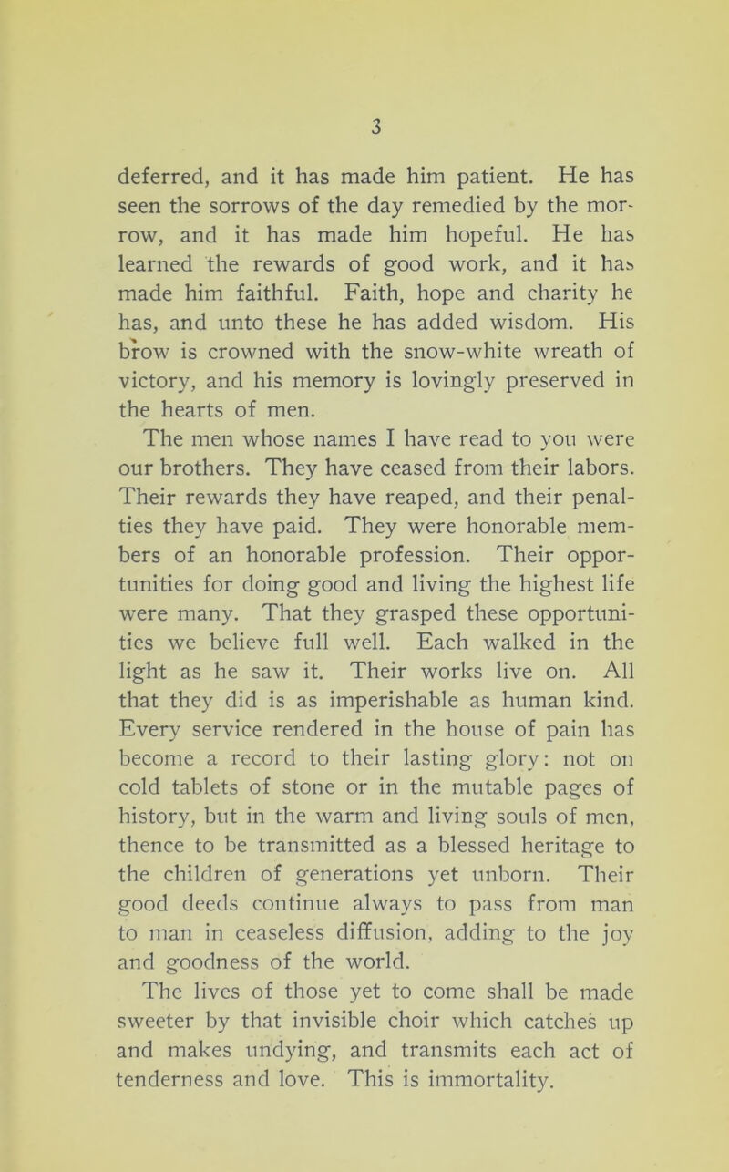 deferred, and it has made him patient. He has seen the sorrows of the day remedied by the mor- row, and it has made him hopeful. He has learned the rewards of good work, and it has made him faithful. Faith, hope and charity he has, and unto these he has added wisdom. His brow is crowned with the snow-white wreath of victory, and his memory is lovingly preserved in the hearts of men. The men whose names I have read to you were our brothers. They have ceased from their labors. Their rewards they have reaped, and their penal- ties they have paid. They were honorable mem- bers of an honorable profession. Their oppor- tunities for doing good and living the highest life were many. That they grasped these opportuni- ties we believe full well. Each walked in the light as he saw it. Their works live on. All that they did is as imperishable as human kind. Every service rendered in the house of pain has become a record to their lasting glory: not on cold tablets of stone or in the mutable pages of history, but in the warm and living souls of men, thence to be transmitted as a blessed heritage to the children of generations yet unborn. Their good deeds continue always to pass from man to man in ceaseless diffusion, adding to the joy and goodness of the world. The lives of those yet to come shall be made sweeter by that invisible choir which catches up and makes undying, and transmits each act of tenderness and love. This is immortality.