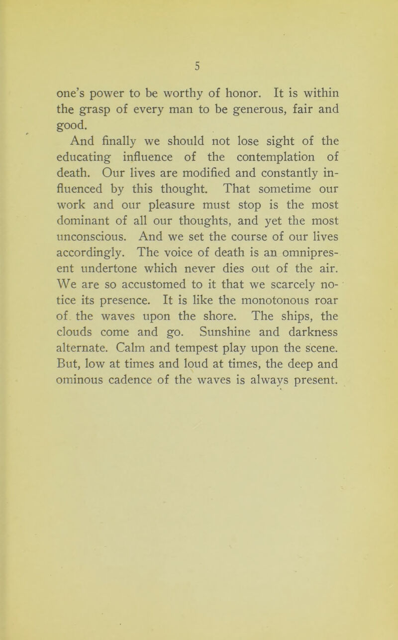 one’s power to be worthy of honor. It is within the grasp of every man to be generous, fair and good. And finally we should not lose sight of the educating influence of the contemplation of death. Our lives are modified and constantly in- fluenced by this thought. That sometime our work and our pleasure must stop is the most dominant of all our thoughts, and yet the most unconscious. And we set the course of our lives accordingly. The voice of death is an omnipres- ent undertone which never dies out of the air. We are so accustomed to it that we scarcely no- tice its presence. It is like the monotonous roar of the waves upon the shore. The ships, the clouds come and go. Sunshine and darkness alternate. Calm and tempest play upon the scene. But, low at times and loud at times, the deep and ominous cadence of the waves is always present.