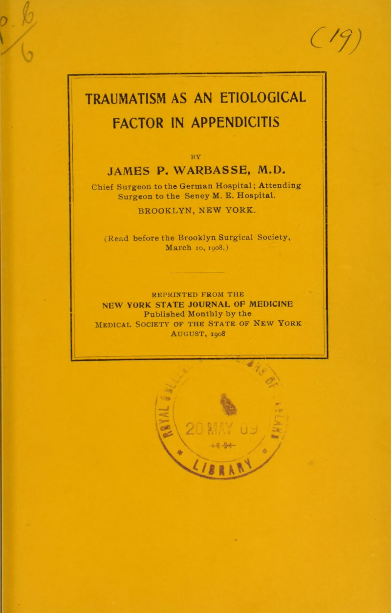 TRAUMATISM AS AN ETIOLOGICAL FACTOR IN APPENDICITIS JAMES P. WARBASSE, M.D. Chief Surgeon to the German Hospital; Attending Surgeon to the Seney M. E. Hospital. BROOKLYN, NEW YORK. (Read before the Brooklyn Surgical Society, REPRINTED FROM THE NEW YORK STATE JOURNAL OF MEDICINE Published Monthly by the Medical Society of the State of New York AUGUST, 1908 BY March lo, 1908.)