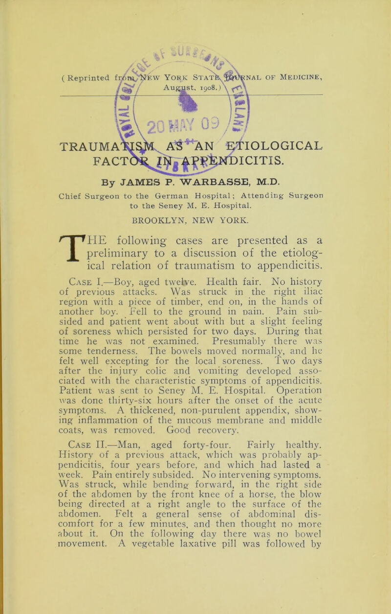 Chief Surgeon to the German Hospital; Attending Surgeon to the Seney M. E. Hospital. BROOKLYN, NEW YORK. The following cases are presented as a preliminary to a discussion of the etiolog- ical relation of traumatism to appendicitis. Case I.—Boy, aged twebre. Health fair. No history of previous attacks. Was struck in the right iliac region with a piece of timber, end on, in the hands of another boy. Fell to the ground in oain. Pain sub- sided and patient went about with but a slight feeling of soreness which persisted for two days. During that time he was not examined. Presumably there was some tenderness. The bowels moved normally, and he felt well excepting for the local soreness. Two days after the injury colic and vomiting developed asso- ciated with the characteristic symptoms of appendicitis. Patient was sent to Seney M. E. Hospital. Operation was done thirty-six hours after the onset of the acute symptoms. A thickened, non-purulent appendix, show- ing inflammation of the mucous membrane and middle coats, was removed. Good recovery. Case II.—Man, aged forty-four. Fairly healthy. History of a previous attack, whicli was probably ap- pendicitis, four years before, and which had lasted a week. Pain entirely subsided. No intervening symptoms. Was struck, while bending forward, in the right side of the abdomen by the front knee of a horse, the blow being directed at a right angle to the surface of the abdomen. Felt a general sense of abdominal dis- comfort for a few minutes, and then thought no more about it. On the following day there was no bowel movement. A vegetable laxative pill was followed by