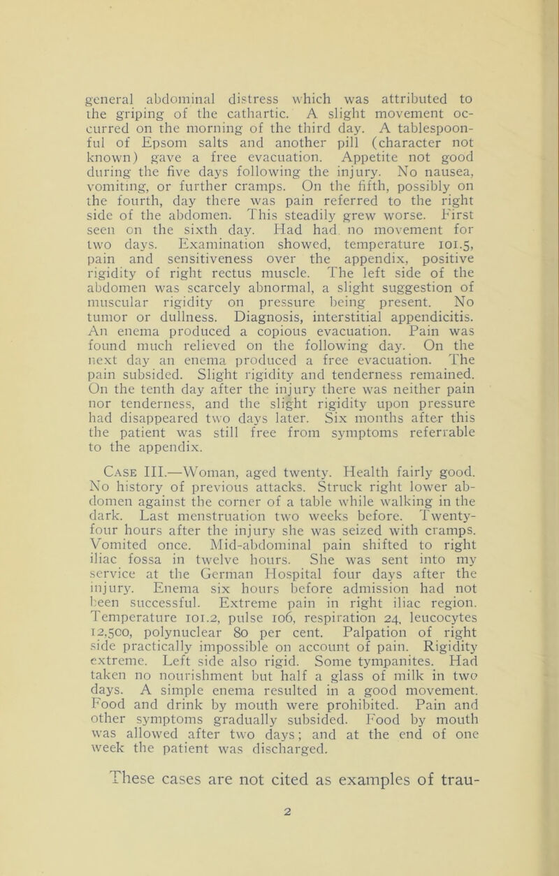 general abdominal distress which was attributed to ihe griping of the cathartic. A slight movement oc- curred on the morning of the third day. A tablespoon- ful of Epsom salts and another pill (character not known) gave a free evacuation. Appetite not good during the five days following the injury. No nausea, vomiting, or further cramps. On the fifth, possibly on the fourth, day there was pain referred to the right side of the abdomen. This steadily grew worse. First seen on the si.xth day. Had had no movement for two days. Examination showed, temperature lOi.S, pain and sensitiveness over the appendix, positive rigidity of right rectus muscle. The left side of the abdomen was scarcely abnormal, a slight suggestion of muscular rigidity on pressure being present. No tumor or dullness. Diagnosis, interstitial appendicitis. An enema produced a copious evacuation. Pain was found much relieved on the following day. On the ne.xt day an enema produced a free evacuation. The pain subsided. Slight rigidity and tenderness remained. On the tenth day after the injury there was neither pain nor tenderness, and the slight rigidity upon pressure had disappeared two days later. Six months after this the patient was still free from symptoms referrable to the appendix. C.^SE III.—Woman, aged twenty. Health fairly good. No history of previous attacks. Struck right lower ab- domen against the corner of a table while walking in the dark. Last menstruation two weeks before. Twenty- four hours after the injury she was seized with cramps. Vomited once. Mid-abdominal pain shifted to right iliac fossa in twelve hours. She was sent into my service at the German Hospital four days after the injury. Enema six hours before admission had not l^een successful. Extreme pain in right iliac region. Temperature 101.2, pulse 106, respiration 24. leucocytes 12.500, polynuclear 80 per cent. Palpation of right .side practically impossible on account of pain. Rigidity extreme. Left side also rigid. Some tympanites. Had taken no nourishment but half a glass of milk in two days. A simple enema resulted in a good movement. Food and drink by mouth were prohibited. Pain and other symptoms gradually subsided. Food by mouth was allowed after two days; and at the end of one week the patient was discharged. These cases are not cited as examples of trau-