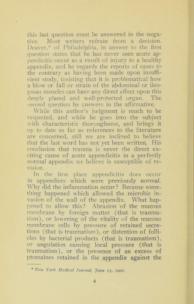 this last question must be answered in the nega- tive. Most writers retrain from a decision. Deaver,* of Philadelphia, in answer to the first .question states that he has never seen acute ap- pendicitis occur as a result of injury to a healthy appendix, and he regards the reports of cases to the contrary as having been made upon insuffi- cient study, insisting that it is problematical how a blow or fall or strain of the abdominal or ileo- psoas muscles can have any direct effect upon this deeply placed and well-protected organ. The second question he answers in the affirmative. While this author’s judgment is much to be respected, and while he goes into the subject with characteristic thoroughness, and brings it up to date so far as references to the literature are concerned, still we are inclined to believe that the last word has not yet been written,. His conclusion that trauma is never the direct ex- citing cause of acute appendicitis in a perfectly normal appendix we believe is susceptible of re- vision. Tn the first place appendicitis does occur in appendices which were previously normal. Why did the inflammation occur? Because some- thing happened which allowed the microbic in- vasion of the wall of the appendix. What hap- pened to allow this? Abrasion'of the mucous membrane by foreign matter (that is trauma- tism), or lowering of the vitality of the mucous membrane cells by pressure of retained secre- tions (that is traumatism), or distention of folli- cles by bacterial products (that is traumatism), or angulation causing local pressure (that is traumatism), or the presence of an excess of ptomaines retained in the appendix against the * New York Medical Journal, June 15, 1907.