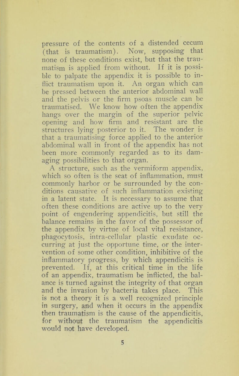 pressure of the contents of a distended cecum (that is traumatism). Now, supposing that none of these conditions exist, but that the trau- matism is applied from without. If it is possi- ble to palpate the appendix it is possible to in- flict traumatism upon it. An organ which can be pressed between the anterior abdominal wall and the pelvis or the firm psoas muscle can be traumatised. We know how often the appendix hangs over the margin of the superior pelvic opening and how firm and resistant are the structures lying posterior to it. The wonder is that a traumatising force applied to the anterior abdominal wall in front of the appendix has not been more commonly regarded as to its dam- aging possibilities to that organ. A structure, such as the vermiform appendix, which so often is the seat of inflammation, must commonly harbor or be surrounded by the con- ditions causative of such inflammation existing in a latent state. It is necessary to assume that often these conditions are active up to the very point of engendering appendicitis, but still the balance remains in the favor of the possessor of the appendix by virtue of local vital resistance, phagocytosis, intra-cellular plastic exudate oc- curring at just the opportune time, or the inter- vention of some other condition, inhibitive of the inflammatory progress, by which appendicitis is prevented. If, at this critical time in the life of an appendix, traumatism be inflicted, the bal- ance is turned against the integrity of that organ and the invasion by bacteria takes place. This is not a theory it is a well recognized principle in surgery, and when it occurs in the appendix then traumatism is the cause of the appendicitis, for without the traumatism the appendicitis would not have developed.