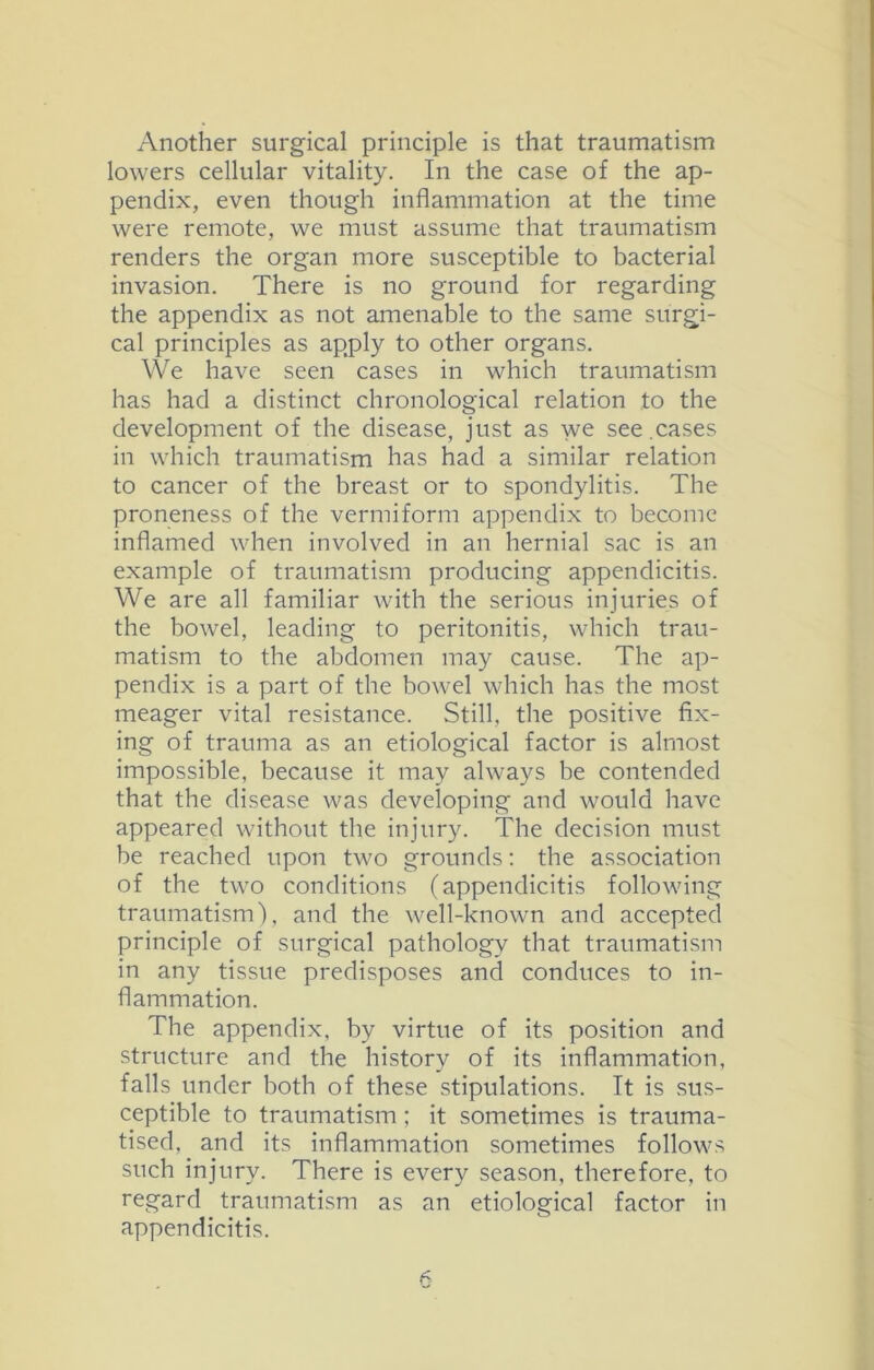 Another surgical principle is that traumatism lowers cellular vitality. In the case of the ap- pendix, even though inflammation at the time were remote, we must assume that traumatism renders the organ more susceptible to bacterial invasion. There is no ground for regarding the appendix as not amenable to the same surgi- cal principles as apply to other organs. We have seen cases in which traumatism has had a distinct chronological relation to the development of the disease, just as we see.cases in which traumatism has had a similar relation to cancer of the breast or to spondylitis. The proneness of the vermiform appendix to become inflamed when involved in an hernial sac is an example of traumatism producing appendicitis. We are all familiar with the serious injuries of the bowel, leading to peritonitis, which trau- matism to the abdomen may cause. The ap- pendix is a part of the bowel which has the most meager vital resistance. Still, the positive fix- ing of trauma as an etiological factor is almost impossible, because it may always be contended that the disease was developing and would have appeared without the injury. The decision must be reached upon two grounds: the association of the two conditions (appendicitis following traumatism), and the well-known and accepted principle of surgical pathology that traumatism in any tissue predisposes and conduces to in- flammation. The appendix, by virtue of its position and structure and the history of its inflammation, falls under both of these stipulations. It is sus- ceptible to traumatism; it sometimes is trauma- tised, and its inflammation sometimes follows such injury. There is every season, therefore, to regard traumatism as an etiological factor in appendicitis.