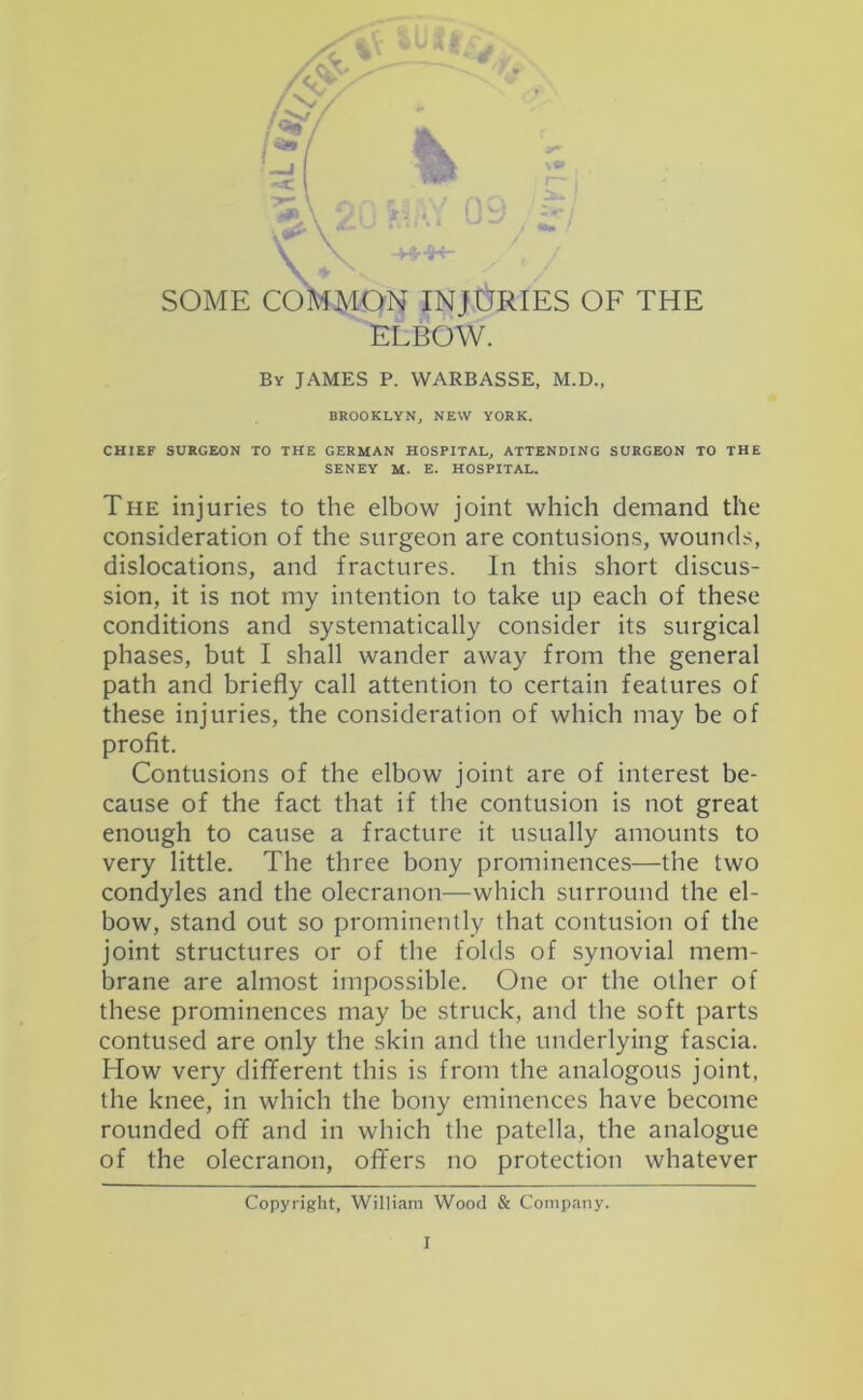 SOME COMMON INJURIES OF THE ELBOW. By JAMES P. WARBASSE, M.D., BROOKLYN, NEW YORK. CHIEF SURGEON TO THE GERMAN HOSPITAL, ATTENDING SURGEON TO THE SENEY M. E. HOSPITAL. The injuries to the elbow joint which demand the consideration of the surgeon are contusions, wounds, dislocations, and fractures. In this short discus- sion, it is not my intention to take up each of these conditions and systematically consider its surgical phases, but I shall wander away from the general path and briefly call attention to certain features of these injuries, the consideration of which may be of profit. Contusions of the elbow joint are of interest be- cause of the fact that if the contusion is not great enough to cause a fracture it usually amounts to very little. The three bony prominences—the two condyles and the olecranon—-which surround the el- bow, stand out so prominently that contusion of the joint structures or of the folds of synovial mem- brane are almost impossible. One or the other of these prominences may be struck, and the soft parts contused are only the skin and the underlying fascia. How very diflferent this is from the analogous joint, the knee, in which the bony eminences have become rounded off and in which the patella, the analogue of the olecranon, offers no protection whatever Copyright, William Wood & Company.