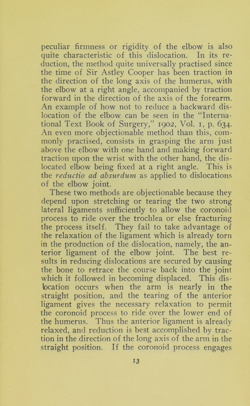 peculiar firmness or rigidity of the elbow is also quite characteristic of this dislocation. In its re- duction, the method quite universally practised since the time of Sir Astley Cooper has been traction in the direction of the long axis of the humerus, with the elbow at a right angle, accompanied by traction forward in the direction of the axis of the forearm. An example of how not to reduce a backward dis- location of the elbow can be seen in the “Interna- tional Text Book of Surgery,” 1902, Vol. i, p. 634. An even more objectionable method than this, com- monly practised, consists in grasping the arm just above the elbow with one hand and making forward traction upon the wrist with the other hand, the dis- located elbow being fixed at a right angle. This is the reductio ad absurdum as applied to dislocations of the elbow joint. These two methods are objectionable because they depend upon stretching or tearing the two strong lateral ligaments sufficiently to allow the coronoid process to ride over the trochlea or else fracturing the process itself. They fail to take advantage of the relaxation of the ligament which is already torn in the production of the dislocation, namely, the an- terior ligament of the elbow joint. The best re- sults in reducing dislocations are secured by causing the bone to retrace the course back into the joint which it followed in becoming displaced. This dis- location occurs when the arm is nearly in the straight position, and the tearing of the anterior ligament gives the necessary relaxation to permit the coronoid process to ride over the lower end of the humerus. Thus the anterior ligament is already relaxed, and reduction is best accomplished by trac- tion in the direction of the long axis of the arm in the straight position. If the coronoid process engages