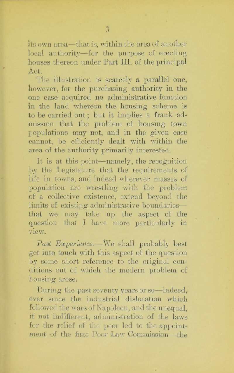 its own area—that is, witliiii the area of another local antliority—for the purpose of erecting houses thereon under Part III. of the principal Act. The illustration is scarcely a parallel one, however, for the pnrchasing authority in the one case acquired no administrative function in the land whereon the housing scheme is to l)e carried out; hut it implies a frank ad- mission that the problem of housing tOAvn populations may not, and in the given case cannot, be efficiently dealt Avith Avithin the area of the authority primarily interested. It is at this point—namely, the recognition by the Legislature that the requirements of life in toAvns, and indeed AAdierever masses of population are Avrestling Avith the prol)lem of a collective existence, extend be3mii(l the limits of existing administrative boundaries— that AA^e maj^ take up the aspect of the question that 1 have mo]-e particularly in A'iew. Past Experienoe.—We shall probably best get into touch Avith this aspect of the question by some short reference to the original con- ditions out of AAdiicli the motlern problem of housing arose. During the past seventy ^'^earsorso—indeed,^ e\er since the industrial dislocation AAdiich followed the Avars of Napoleon, and the unequal, if not indifferent, administration of tire laws for the relief of the poor led to the appoint- >uent of the first Poor Waw (Jommi.ssion—the