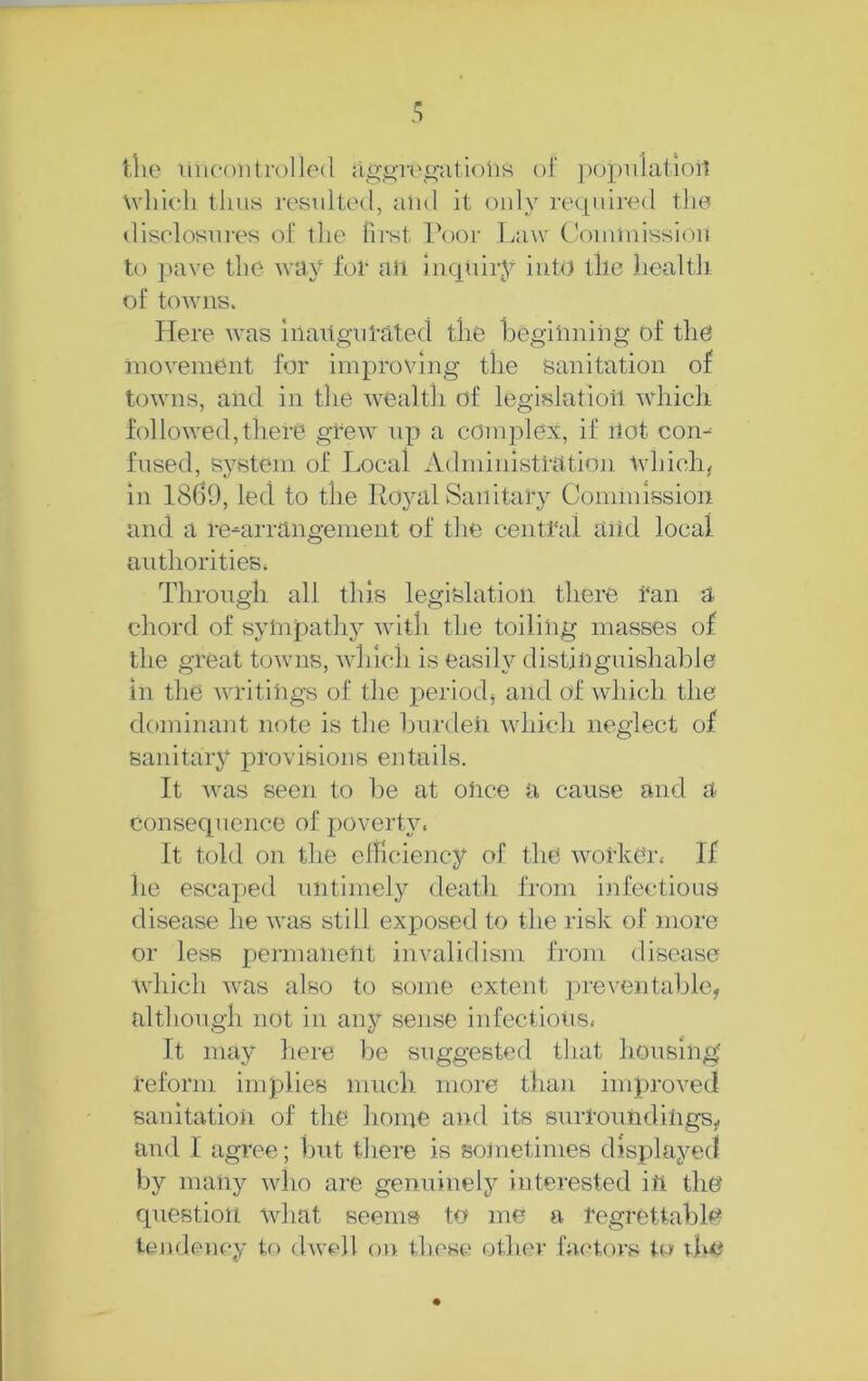 t,lie uncontrolled ag,i>-i-i\o'atioiis of ])opu1atioi1 udfudi tluiH resulted, and it only ]-equlred the disclosures of tlie first Poor Law CViiinuissiou to pave the way for all iiicpiiry into the liealth of towns. Here was Inaiigul-ated the liegiiining of the inoveinent for improving the Sanitation of towns, and in the wealth of legislatioil which followed,there grew Tip a complex, if ilot com fused, system of Local Administration tvhich, in 1869, led to the Ro}^al Sanitary Commission and a re-arrangement of the central aiid local authorities; Through all this legislation there i‘an a chord of sylnpathy with the toiling masses of the great towms, which is easily distinguishable in the writings of the periodj and of which the dominant note is the burden which neglect of sanitaiy provisions entails. ft was seen to lie at olice a cause and a Consequence of poverty. ft told on the efficiency of the worker. If he escaped untimely death from infections disease he was still exposed to tlie risk of more or less permaiietit invalidism from disease Avhich was also to some extent ]Tre\'entable, although not in any sense infectious. It may here be suggested tliat housing’ reform implies much more than improved sanitation of the hoine and its surroundiligs, and I agree; but there is soinetinies displayed by many who are genuinely interested ifi the question what seems to me a regrettable tendency to (hvell on these other factors to due