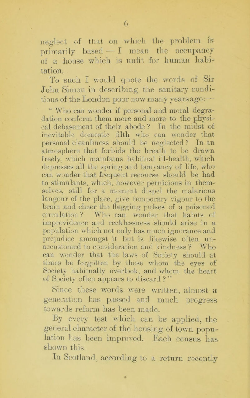 neglect of tJmt on Avliicli ilje ])roljleni iK priinai'ily l)<ise(l — I mean the occnpancy of a house whieli is unfit for liuman habi- tation. To such I would quote the words of Sir John Simon in describing tlie sanitaiy condi- tions of the London poor now many years ago:— “ Who can wonder if personal and moral degra- dation conform them more and more to the physi- cal debasement of their abode ? In the midst of inevitable domestic filth who can wonder that personal cleanliness should be neglected ? In an atmosphere that forbids the breath to be drawn freely, which maintains habitual ill-health, Avhich depresses all the spring and boTiyancy of life, who can wonder that frequent recourse should be had to stimulants, which, however pernicious in them- selves, still for a moment dispel the malarious langour of the ]:>lace, give temporary vigour to the brain and cheer the flagging pulses of a poisoned circulation ? Who can wonder that habits of improvidence and recklessness shotdd arise in a population which not only has imtch ignorance and prejudice amongst it but is likewise often un- accustomed to consideration and kindness ? Who can wonder that the laws of Society should at times be forgotten by those Avhom the eyes of Society habitually overlook, and whom the heart of Society often ajDpears to discard ? ” Since these words were written, almost a generation has passed and much progress towards reform has been made. By every test which can be aj^plied, the general character of the liousing of town popu- lation has been improved. Each census has shown this. In Scotland, according to a return recently