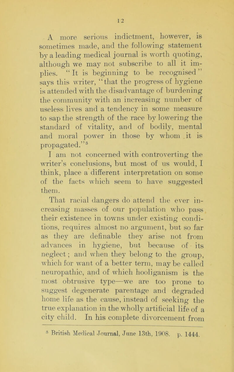 A more serious indictment, however, is sometimes made, and tlie following statement by a leading medical journal is worth quoting, althongh we may not subscribe to all it im- plies. “It is beginning to be recognised ’’ saj^s this writer, “that the progress of hygiene is attended with the disadvantage of burdening the community with an increasing number of useless lives and a tendency in some measure to sap the strength of the race by lowering the standard of vitality, and of bodily, mental and moral power in those by whom it is propagated.”® I am not concerned with controverting the writer’s conclusions, but most of us would, I think, place a different interpretation on some of the facts which seem to have suggested them. That racial dangers do attend the ever in- creasing masses of our population who pass their existence in towns under existing condi- tions, requires almost no argument, but so far as they are definable they arise not from advances in hygiene, but because of its neglect; and when they belong to the group, which for want of a better term, maybe called neuT-opathic, and of which hooliganism is the most obtrusive type—we are too prone to suggest degenerate parentage and degraded home life as the cause, instead of seeking the true explanation in the wholly artificial life of a city child. In his complete divorcement from British Medical Jnurnal, June 13th, 1908. p. 1444.