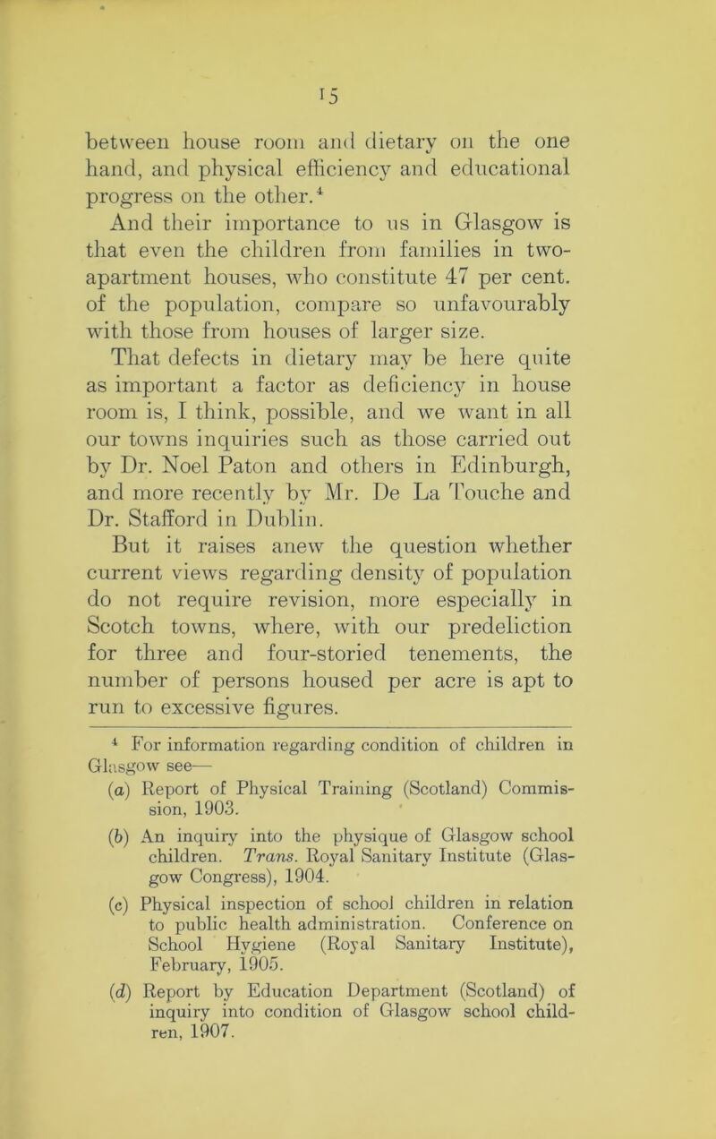 between house room ami dietary on the one hand, and physical efficiency and educational progress on the other/ And their importance to ns in Glasgow is that even the children from families in two- apartment houses, Avho constitute 47 per cent, of the population, compare so unfavourably with those from houses of larger size. That defects in dietary may be here cpiite as important a factor as deficiency in house room is, I think, possible, and we want in all our towns inquiries such as those carried out by Dr. Noel Patou and others in Edinburgh, and more recently by Mr. De La Touche and Dr. Stafford in Dublin. But it raises anew the question whether current views regarding density of population do not require revision, more especially in Scotch towns, where, with our predeliction for three and four-storied tenements, the number of persons housed per acre is apt to run to excessive figures. * For information regarding condition of children in Glasgow see— (а) Report of Physical Training (Scotland) Commis- sion, 1903. (б) An inquiry into the physique of Glasgow school children. Trans. Royal Sanitary Institute (Glas- gow Congress), 1904. (c) Physical inspection of school children in relation to public health administration. Conference on School Hygiene (Royal Sanitary Institute), February, 1905. {d) Report by Education Department (Scotland) of inquiry into condition of Glasgow school child- ren, 1907.
