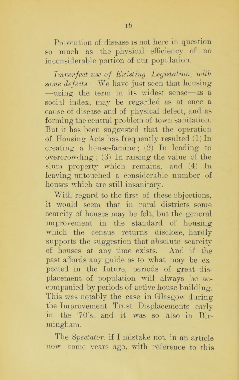 Prevention of disease is not liere in question so mucli as the physical elhciency of no inconsiderahle portion of our population. Imperfect use of Existing Legislation, with some defects.—We have just seen that housing —using the term in its widest sense—as a social index, may be regarded as at once a cause of disease and of physical defect, and as forming the central problem of town sanitation. But it has been suggested that the operation of Housing Acts has frecpiently resulted (1) In creating a house-famine; (2) In leading to overcrowding; (3) In raising the value of the slum property which remains, and (4) In leaving untouched a considerable number of houses which are still insanitary. With regard to the first of these objections, it would seem that in rural districts some scarcity of houses may be felt, but the general improvement in the standard of housing which the census returns disclose, hardly supports the suggestion that absolute scarcity of houses at any time exists. And if the past affords any guide as to what may be ex- pected in the future, periods of great dis- placement of population Avill always be ac- companied by periods of active house building. This was notably the case in Glasgow during the Improvement Trust Displacements early in the ’7()’s, and it was so also in Bir- mingham. The Spectator, if I mistake not, in an article now some years ago, with reference to this