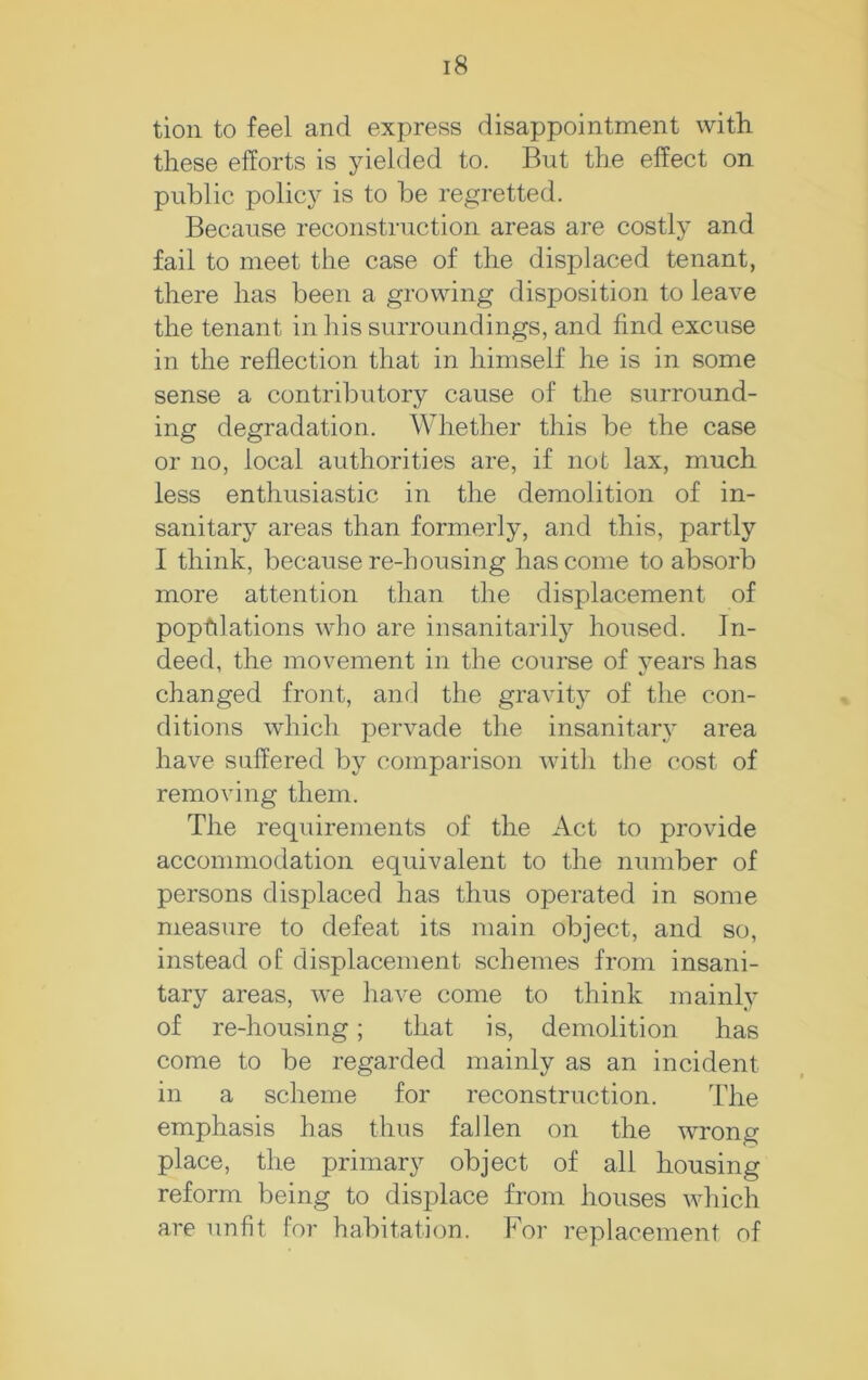 tioii to feel and express disappointment with these efforts is yielded to. But the effect on public policy is to be regretted. Because reconstruction areas are costly and fail to meet the case of the displaced tenant, there has been a growing disposition to leave the tenant in his surroundings, and find excuse in the reflection that in himself he is in some sense a contributory cause of the surround- ing degradation. AVhether this be the case or no, local authorities are, if not lax, much less enthusiastic in the demolition of in- sanitary areas than formerly, and this, partly I think, because re-housing has come to absorb more attention than the displacement of populations who are insanitarily housed. In- deed, the movement in the course of vears has changed front, and the gravit}- of the con- ditions which pervade the insanitary area have suffered by comparison with the cost of removing them. The requirements of the Act to provide accommodation equivalent to the number of persons displaced has thus operated in some measure to defeat its main object, and so, instead of displacement schemes from insani- tary areas, we have come to think mainly of re-housing; that is, demolition has come to be regarded mainly as an incident in a scheme for reconstruction. The emphasis has thus fallen on the wrong place, the primary object of all housing reform being to displace from houses which are unfit for habitation. For replacement of
