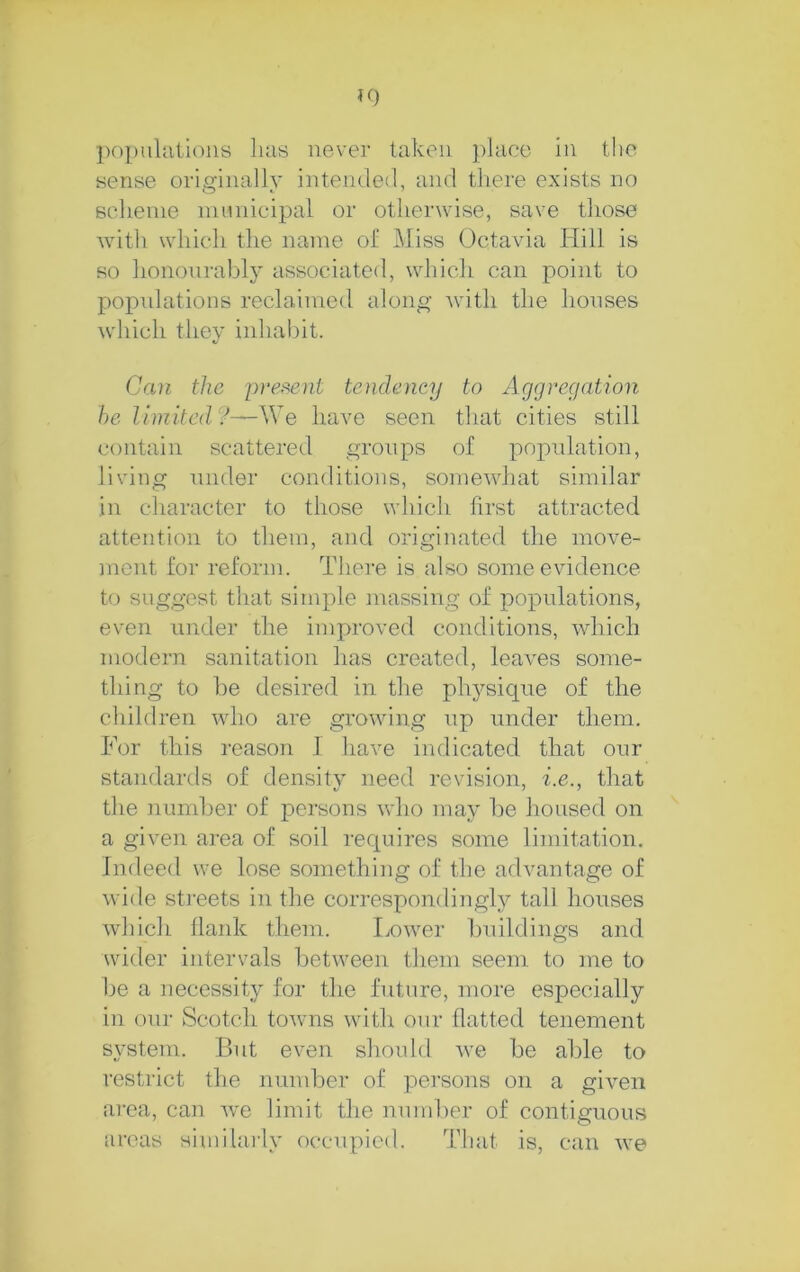 K) populiitloiis lias never taken place in tlic sense originally intended, and tliere exists no Bcheiiie nuinicipal or otherwise, save those with which the name of Miss Octavia Hill is so hononrably associated, which can point to popnlations reclaimed along with the houses which they inhabit. Can the present tendency to Aggregation be limited?—-\Ye have seen that cities still contain scattered groups of popidation, living under conditions, somewhat similar in character to those which first attracted attention to them, and originated the move- ment for reform. There is also some evidence to suggest that simple massing of popnlations, even nnder the improved conditions, which modern sanitation has created, leaves some- thing to be desired in the physicpie of the children who are growing up nnder them. For this reason 1 have indicated that onr standards of density need revision, i.e., that the number of persons who may l)e housed on a given ai'ea of soil recpiires some limitation. Indeed we lose something of the advantage of wide sti’eets in the correspondingly tall houses which Hank them. Lower bTuldings and wider intervals between them seem to me to be a necessity for the future, more especially in onr Scotch towns \vith onr flatted tenement system. But even should we be able to restrict the number of persons on a given area, can we limit the number of contiguous areas similaily occupied. That is, can we