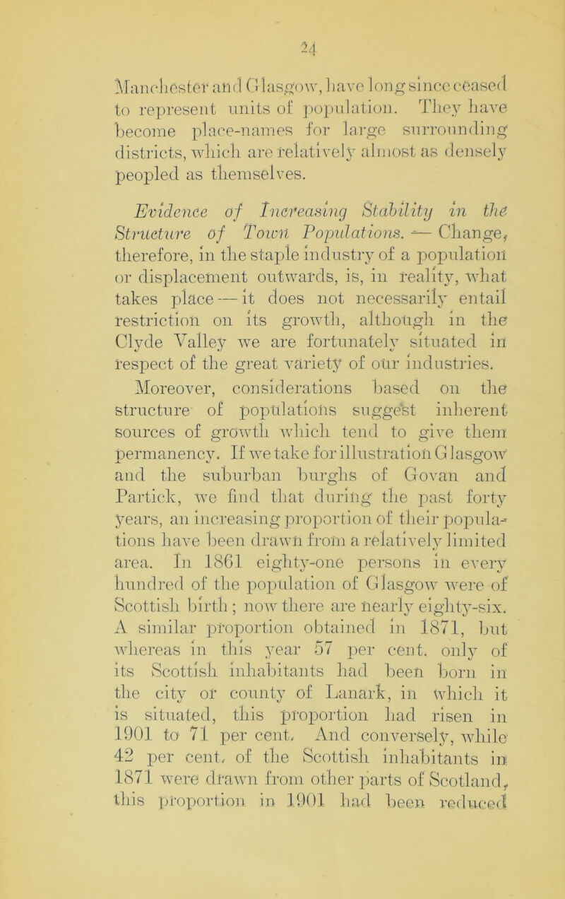 Maiiclioster and Olas.o'ow, liave long since erased to represent miits o£ ])opulation. Tlicy liave l)econie place-names for large snrronnding districts, wliicli ai-e relative]}^ almost as densely peopled as tliemselves. Evidence of Increasing Stahility in the Structure of Town Populations. ^ Change, therefore, in the staple Industry of a population or displacement outwards, is, in reality, wdiat takes place — It does not necessarily entail restriction on Its grow^th, although in the Clyde Valle}’ w’e are fortunately situated in respect of the great variety of our industries. Moreover, considerations based on the structure of poptilatlolis suggest inherent sources of growth wdiich tend to give tliein permanenev. If w’e take for illustration G lasijOAV and the suburban burghs of Govan and Partick, w'e find that during the past forty years, an increasing proportion of their popula- tions have been drawn from a relatively limited area. In 1861 eighty-one persons in every hundred of the popidation of Glasgow Avere of Scottish birth ; noAv there are nearly eighty-six. A similar proportion obtained in 1871, but whereas in this year 57 per cent, only of its Scottish inhabitants had been born in the city or county of Lanark, in which it is situated, this projDortion had risen in 1901 to 71 per cent. And conversely, Avhile 42 per cent, of the Scottish Inhabitants in 1871 were drawni from other parts of Scotland, this proportion in 1901 had been reduced