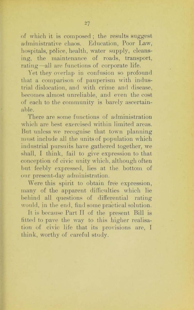 of wliicli it is composed ; the results suggest administrative chaos. Education, Poor Law, hospitals, police, health, water sup]dy, cleans- ing, the maintenance of roads, transport, rating—all arc fuiu^tions of corporate life. Yet they overlap in confusion so profound that a comparison of pauperism with indus- trial dislocation, and with crime and disease, becomes almost unreliable, and even the cost of each to the community is bai-ely ascertain- able. There are some functions of administration which are best exercised within limited areas. But unless we recognise that town planning must include all the units of population which industrial pursuits have gathered together, we shall, I think, fail to give expression to that conception of civic unity which, although often but feebly expressed, lies at tlie bottom of our present-day administration. Were this spirit to obtain free expression, many of the apparent didiculties whicli lie behind all questions of differential rating would, in the end, fiinl some practical solution. It is because Part T1 of the present Bill is fitted to pave the way to this higher I’calisa- tion of civic life that its ])rovisions are, 1 think, worthy of cai'eful study.