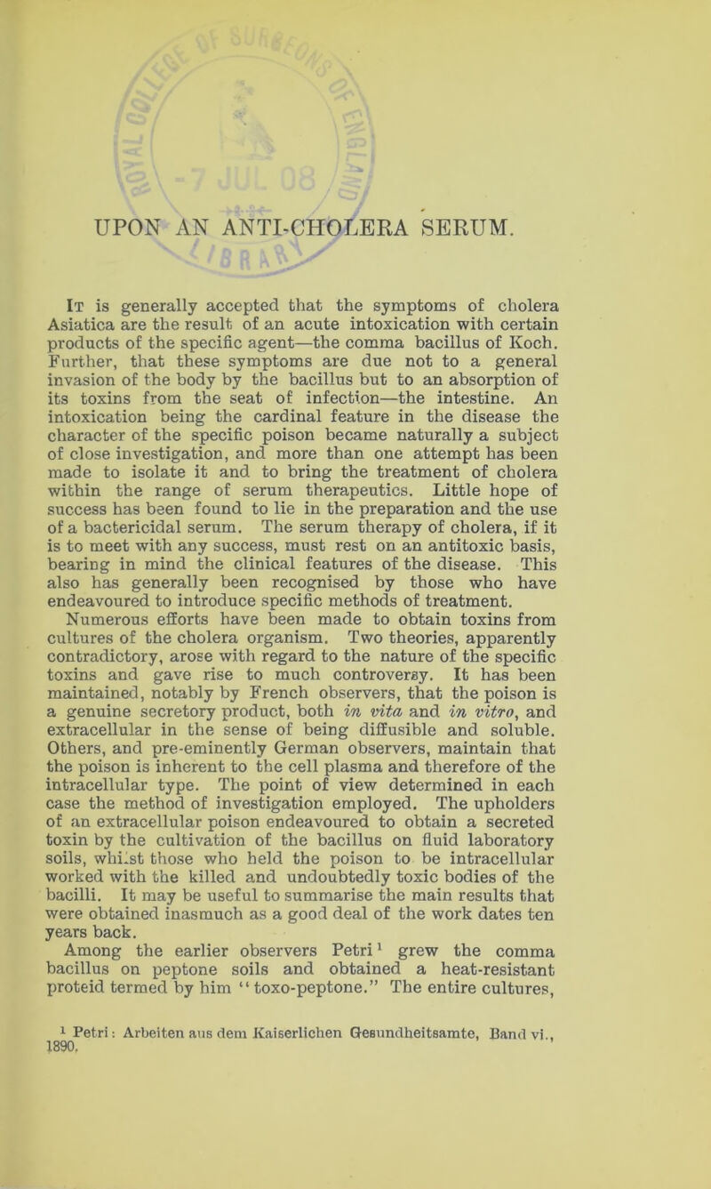 It is generally accepted that the symptoms of cholera Asiatica are the result of an acute intoxication with certain products of the specific agent—the comma bacillus of Koch. Further, that these symptoms are due not to a general invasion of the body by the bacillus but to an absorption of its toxins from the seat of infection—the intestine. An intoxication being the cardinal feature in the disease the character of the specific poison became naturally a subject of close investigation, and more than one attempt has been made to isolate it and to bring the treatment of cholera within the range of serum therapeutics. Little hope of success has been found to lie in the preparation and the use of a bactericidal serum. The serum therapy of cholera, if it is to meet with any success, must rest on an antitoxic basis, bearing in mind the clinical features of the disease. This also has generally been recognised by those who have endeavoured to introduce specific methods of treatment. Numerous efforts have been made to obtain toxins from cultures of the cholera organism. Two theories, apparently contradictory, arose with regard to the nature of the specific toxins and gave rise to much controversy. It has been maintained, notably by French observers, that the poison is a genuine secretory product, both in vita and in vitro, and extracellular in the sense of being diffusible and soluble. Others, and pre-eminently German observers, maintain that the poison is inherent to the cell plasma and therefore of the intracellular type. The point of view determined in each case the method of investigation employed. The upholders of an extracellular poison endeavoured to obtain a secreted toxin by the cultivation of the bacillus on fluid laboratory soils, whilst those who held the poison to be intracellular worked with the killed and undoubtedly toxic bodies of the bacilli. It may be useful to summarise the main results that were obtained inasmuch as a good deal of the work dates ten years back. Among the earlier observers Petri1 grew the comma bacillus on peptone soils and obtained a heat-resistant proteid termed by him “ toxo-peptone.” The entire cultures, 1 Petri: Arbeiten aus dem Kaiserlichen GeBundbeitsamte, Band vi., 1890.