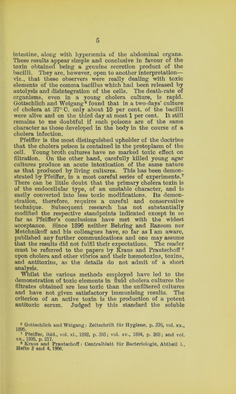 intestine, along with hypersemia of the abdominal organs. These results appear simple and conclusive in favour of the toxin obtained being a genuine secretion product of the bacilli. They are, however, open to another interpretation— viz., that these observers were really dealing with toxic elements of the comma bacillus which had been released by autolysis and disintegration of the cells. The death-rate of organisms, even in a young cholera culture, is rapid. Gottschlich and Weigang6 found that in a two-days’ culture of cholera at 37° C. only about 10 per cent, of the bacilli were alive and on the third day at most 1 per cent. It still remains to me doubtful if such poisons are of the same character as those developed in the body in the course of a cholera infection. Pfeiffer is the most distinguished upholder of the doctrine that the cholera poison is contained in the protoplasm of the cell. Young broth cultures have no marked toxic effect on filtration. On the other hand, carefully killed young agar cultures produce an acute intoxication of the same nature as that produced by living cultures. This has been demon- strated by Pfeiffer, in a most careful series of experiments.7 There can be little doubt that the primary cholera toxin is of the endocellular type, of an unstable character, and is easily converted into less toxic modifications. Its demon- stration, therefore, requires a careful and conservative technique. Subsequent research has not substantially modified the respective standpoints indicated except in so far as Pfeiffer’s conclusions have met with the widest acceptance. Since 1896 neither Behring and Ransom nor Metchnikoff and his colleagues have, so far as I am aware, published any further communications and one may assume that the results did not fulfil their expectations. The reader must be referred to the papers by Kraus and Prautschoff 8 upon cholera and other vibrios and their hasmotoxins, toxins, and antitoxins, as the details do not admit of a short analysis. Whilst the various methods employed have led to the demonstration of toxic elements in fluid cholera cultures the filtrates obtained are less toxic than the unfiltered cultures and have not given satisfactory immunising results. The criterion of an active toxin is the production of a potent antitoxic serum. Judged by this standard the soluble 8 Gottschlich and Weigang: Zeitschrift fiir Hygiene, p. 376, vol. xx., 1895. 7 Pfeiffer, ibid., vol. xi., 1892, p. 393; vol. xv., 1894, p. 268; and vol. xx., 1895, p. 217. 8 Kraus and Prautschoff; Centralblatt fiir Bacteriologie, Abtheil i., Hefte 3 and 4,1906.