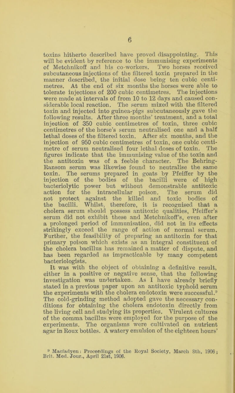 toxins hitherto described have proved disappointing. This will be evident by reference to the immunising experiments of Metchnikolf and his co workers. Two horses received subcutaneous injections of the filtered toxin prepared in the manner described, the initial dose being ten cubic centi- metres. At the end of six months the horses were able to tolerate injections of 200 cubic centimetres. The injections were made at intervals of from 10 to 12 days and caused con- siderable local reaction. The serum mixed with the filtered toxin and injected into guinea-pigs subcutaneously gave the following results. After three months’ treatment, and a total injection of 350 cubic centimetres of toxin, three cubic centimetres of the horse’s serum neutralised one and a half lethal doses of the filtered toxin. After six months, and the injection of 950 cubic centimetres of toxin, one cubic centi- metre of serum neutralised four lethal doses of toxin. The figures indicate that the immunising value of the toxin and the antitoxin was of a feeble character. The Behring- Ransom serum was likewise found to neutralise the same toxin. The serums prepared in goats by Pfeiffer by the injection of the bodies of the bacilli were of high bacteriolytic power but without demonstrable antitoxic action for the intracellular poison. The serum did not protect against the killed and toxic bodies of the bacilli. Whilst, therefore, it is recognised that a cholera serum should possess antitoxic qualities, Pfeiffer’s serum did not exhibit these and Metchnikolf’s, even after a prolonged period of immunisation, did not in its effects strikingly exceed the range of action of normal serum. Further, the feasibility of preparing an antitoxin for that primary poison which exists as an integral constituent of the cholera bacillus has remained a matter of dispute, and has been regarded as impracticable by many competent bacteriologists. It was with the object of obtaining a definitive result, either in a positive or negative sense, that the following investigation was undertaken. As I have already briefly stated in a previous paper upon an antitoxic typhoid serum the experiments with the cholera endotoxin were successful.9 The cold-grinding method adopted gave the necessary con- ditions for obtaining the cholera endotoxin directly from the living cell and studying its properties. Virulent cultures of the comma bacillus were employed for the purpose of the experiments. The organisms were cultivated on nutrient agar in Roux bottles. A watery emulsion of the eighteen hours’ 9 Macfadyen: Proceedings of the Royal Society, March 8th, 1906 ; Brit. Med. Jour., April 21st, 1906.