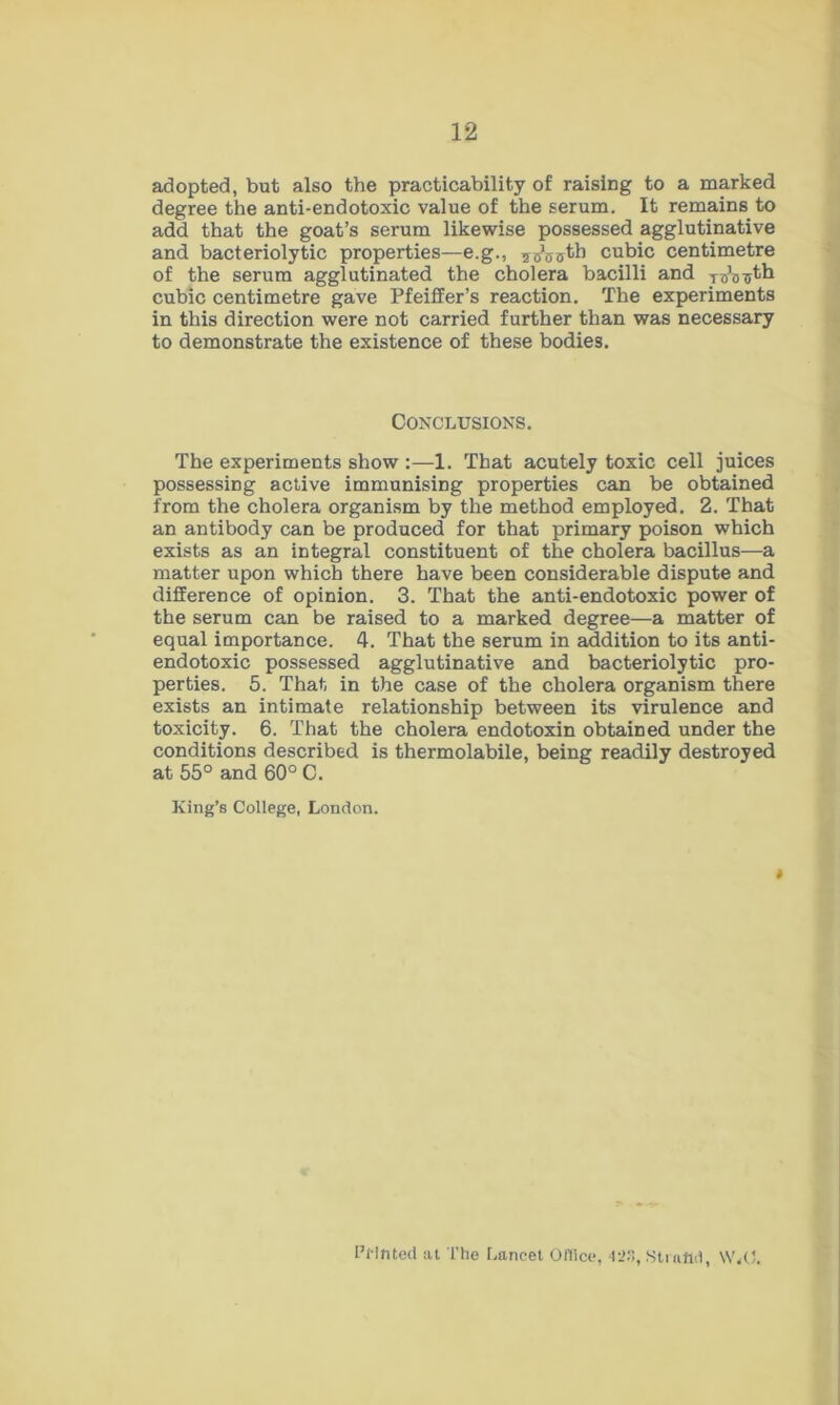 adopted, but also the practicability of raising to a marked degree the anti-endotoxic value of the serum. It remains to add that the goat’s serum likewise possessed agglutinative and bacteriolytic properties—e.g., T^ffjjth cubic centimetre of the serum agglutinated the cholera bacilli and Ws^th cubic centimetre gave Pfeiffer’s reaction. The experiments in this direction were not carried further than was necessary to demonstrate the existence of these bodies. Conclusions. The experiments show :—1. That acutely toxic cell juices possessing active immunising properties can be obtained from the cholera organism by the method employed. 2. That an antibody can be produced for that primary poison which exists as an integral constituent of the cholera bacillus—a matter upon which there have been considerable dispute and difference of opinion. 3. That the anti-endotoxic power of the serum can be raised to a marked degree—a matter of equal importance. 4. That the serum in addition to its anti- endotoxic possessed agglutinative and bacteriolytic pro- perties. 5. That in the case of the cholera organism there exists an intimate relationship between its virulence and toxicity. 6. That the cholera endotoxin obtained under the conditions described is thermolabile, being readily destroyed at 55° and 60° C. King’s College, London. t Printed at The Lancet Office, 423, Straftd, \V,0.