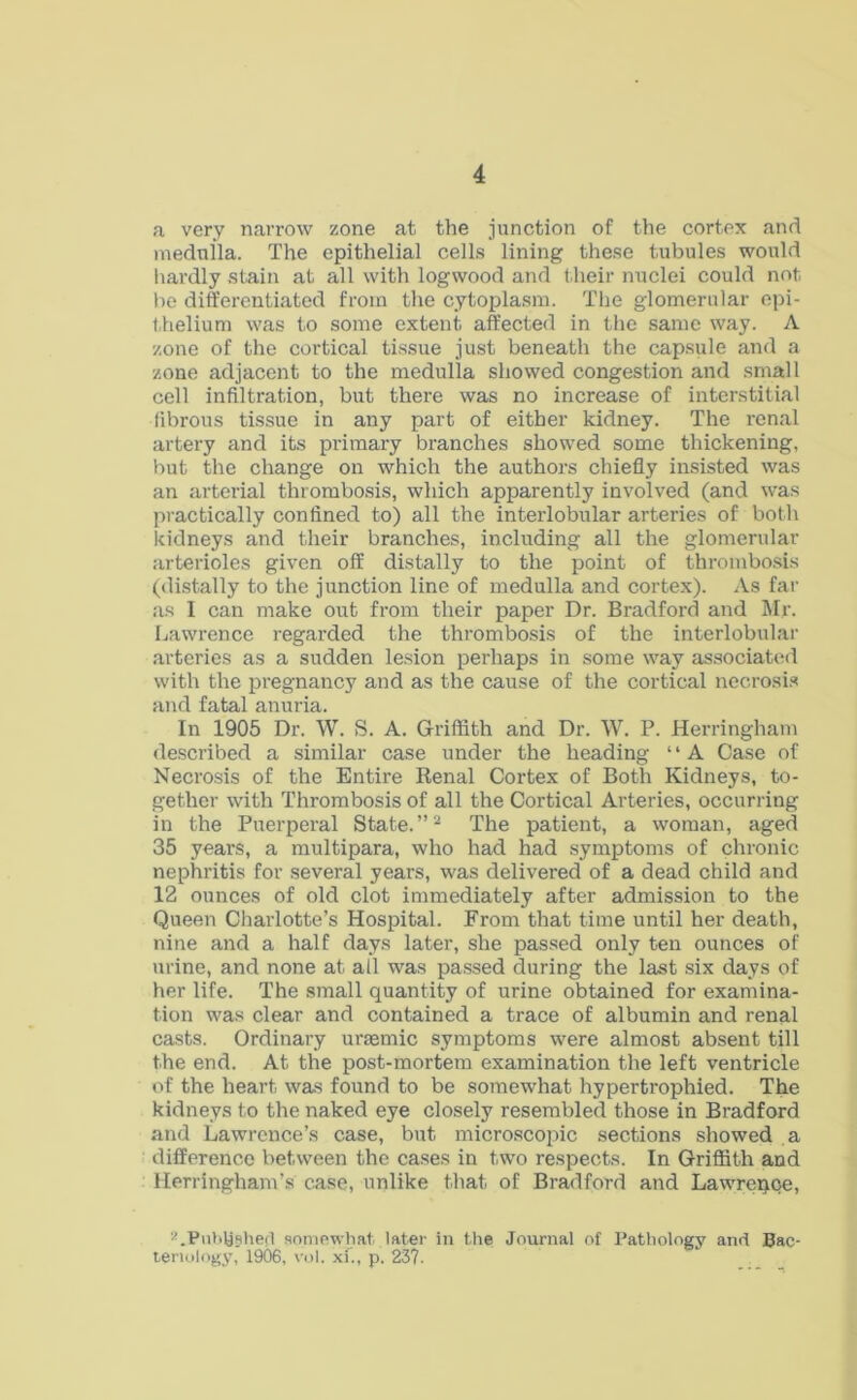 a very narrow zone at the junction of the cortex and medulla. The epithelial cells lining these tubules would hardly stain at all with logwood and their nuclei could not he differentiated from the cytoplasm. The glomerular epi- thelium was to some extent affected in the same way. A zone of the cortical tissue just beneath the capsule and a zone adjacent to the medulla showed congestion and small cell infiltration, but there was no increase of interstitial fibrous tissue in any part of either kidney. The renal artery and its primary branches showed some thickening, but the change on which the authors chiefly insisted was an arterial thrombosis, which apparently involved (and was practically confined to) all the interlobular arteries of both kidneys and their branches, including all the glomerular arterioles given off distally to the point of thrombosis (distally to the junction line of medulla and cortex). As far as I can make out from their paper Dr. Bradford and Mr. Lawrence regarded the thrombosis of the interlobular arteries as a sudden lesion perhaps in some way associated with the pregnancy and as the cause of the cortical necrosis and fatal anuria. In 1905 Dr. W. S. A. Griffith and Dr. W. P. Herringham described a similar case under the heading ‘ ‘ A Case of Necrosis of the Entii’e Renal Cortex of Both Kidneys, to- gether with Thrombosis of all the Cortical Arteries, occurring in the Puerperal State.”2 The patient, a woman, aged 35 years, a multipara, who had had symptoms of chronic nephritis for several years, was delivered of a dead child and 12 ounces of old clot immediately after admission to the Queen Charlotte’s Hospital. From that time until her death, nine and a half days later, she passed only ten ounces of urine, and none at all was passed during the last six days of her life. The small quantity of urine obtained for examina- tion was clear and contained a trace of albumin and renal casts. Ordinary uraemic symptoms were almost absent till the end. At the post-mortem examination the left ventricle of the heart was found to be somewhat hypertrophied. The kidneys to the naked eye closely resembled those in Bradford and Lawrence’s case, but microscopic sections showed a difference between the cases in two respects. In Griffith and Herringham’s case, unlike that of Bradford and Lawreqce, LPubUsherl somewhat later in the Journal of Pathology and Bac- teriology, 1906, vol. xf., p. 23?.
