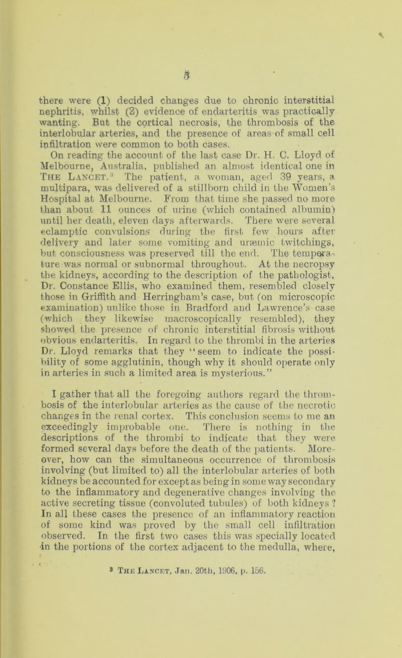 nephritis, whilst (2) evidence of endarteritis was practically wanting. But the cortical necrosis, the thrombosis of the interlobular arteries, and the presence of areas of small cell infiltration were common to both cases. On reading the account of the last case Dr. H. C. Lloyd of Melbourne, Australia, published an almost identical one in The Lancet.3 The patient, a woman, aged 39 years, a multipara, was delivered of a stillborn child in the Women's Hospital at Melbourne. From that time she passed no more than about 11 ounces of urine (which contained albumin) until her death, eleven days afterwards. There were several eclamptic convulsions during the first few hours after delivery and later some vomiting and urasmic twitchings, but consciousness was preserved till the end. The tempera- ture was normal or subnormal throughout. At the necropsy the kidneys, according to the description of the pathologist, Dr. Constance Ellis, who examined them, resembled closely those in Griffith and Herringham’s case, but (on microscopic examination) unlike those in Bradford and Lawrence’s case (which they likewise macroscopically resembled), they showed the presence of chronic interstitial fibrosis without obvious endarteritis. In regard to the thrombi in the arteries Dr. Lloyd remarks that they “seem to indicate the possi- bility of some agglutinin, though why it should operate only in arteries in such a limited area is mysterious.” I gather that all the foregoing authors regard the throm- bosis of the interlobular arteries as the cause of the necrotic changes in the renal cortex. This conclusion seems to me an exceedingly improbable one. There is nothing in the descriptions of the thrombi to indicate that they were formed several days before the death of the patients. More- over, how can the simultaneous occurrence of thrombosis involving (but limited to) all the interlobular arteries of both kidneys be accounted for except as being in some way secondary to the inflammatory and degenerative changes involving the active secreting tissue (convoluted tubules) of both kidneys ? In all these cases the presence of an inflammatory reaction of some kind was proved by the small cell infiltration observed. In the first two cases this was specially located ■in the portions of the cortex adjacent to the medulla, where, 3 The Lancet, Jan. 20th, 1906, p. 156.