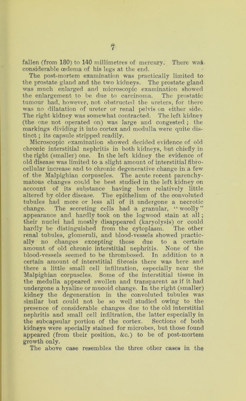 fallen (from 180) to 140 millimetres of mercury. There was considerable oedema of his legs at the end. The post-mortem examination was practically limited to the prostate gland and the two kidneys. The prostate gland was much enlarged and microscopic examination showed the enlargement to be due to carcinoma. The prostatic tumour had, however, not obstructed the ureters, for (here was no dilatation of ureter or renal pelvis on either side. The right kidney was somewhat contracted. The left kidney (the one not operated on) was large and congested ; the markings dividing it into cortex and medulla were quite dis- tinct ; its capsule stripped readily. Microscopic examination showed decided evidence of old chronic interstitial nephritis in both kidneys, but chiefly in the right (smaller) one. In the left kidney the evidence of old disease was limited to a slight amount of interstitial fibro- cellular increase and to chronic degenerative change in a few of the Malpighian corpuscles. The acute recent parenchy- matous changes could be best studied in the left kidney on account of its substance having been relatively little altered by older disease. The epithelium of the convoluted tubules had more or less all of it undergone a necrotic change. The secreting cells had a granular, “woolly” appearance and hardly took on the logwood stain at all ; their nuclei had mostly disappeared (karyolysis) or could hardly be distinguished from the cytoplasm. The other renal tubules, glomeruli, and blood-vessels showed practic- ally no changes excepting those due to a certain amount of old chronic interstitial nephritis. None of the blood-vessels seemed to be thrombosed. In addition to a certain amount of interstitial fibrosis there was here and there a little small cell infiltration, especially near the Malpighian corpuscles. Some of the interstitial tissue in the medulla appeared swollen and transparent as if it had undergone a hyaline or mucoid change. In the right (smaller) kidney the degeneration in the convoluted tubules was similar but could not be so well studied owing to the presence of considerable changes due to the old interstitial nephritis and small cell infiltration, the latter especially in the subcapsular portion of the cortex. Sections of both kidneys were specially stained for microbes, but those found appeared (from their position, &c.) to be of post-mortem growth only. The above case resembles the three other cases in the