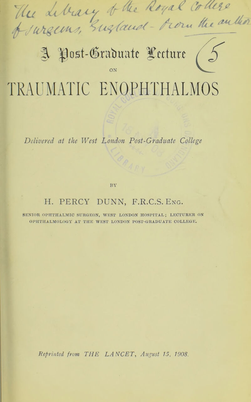 u yiu jUhsvoy arm* ’ j-JUASCM, <«■! (■« ■< fi % ^1ost-c6raiiuatc lecture / £ ON V TRAUMATIC ENOPHTHALMOS Delivered at the West London Post-Graduate College BY H. PERCY DUNN, F.R.C.S. Eng. SENIOR OPHTHALMIC SURGEON, WEST LONDON HOSPITAL; LECTURER ON OPHTHALMOLOGY AT THE WEST LONDON POST-GRADUATE COLLEGE. Reprinted from THE LANCET, August 15, 1908,