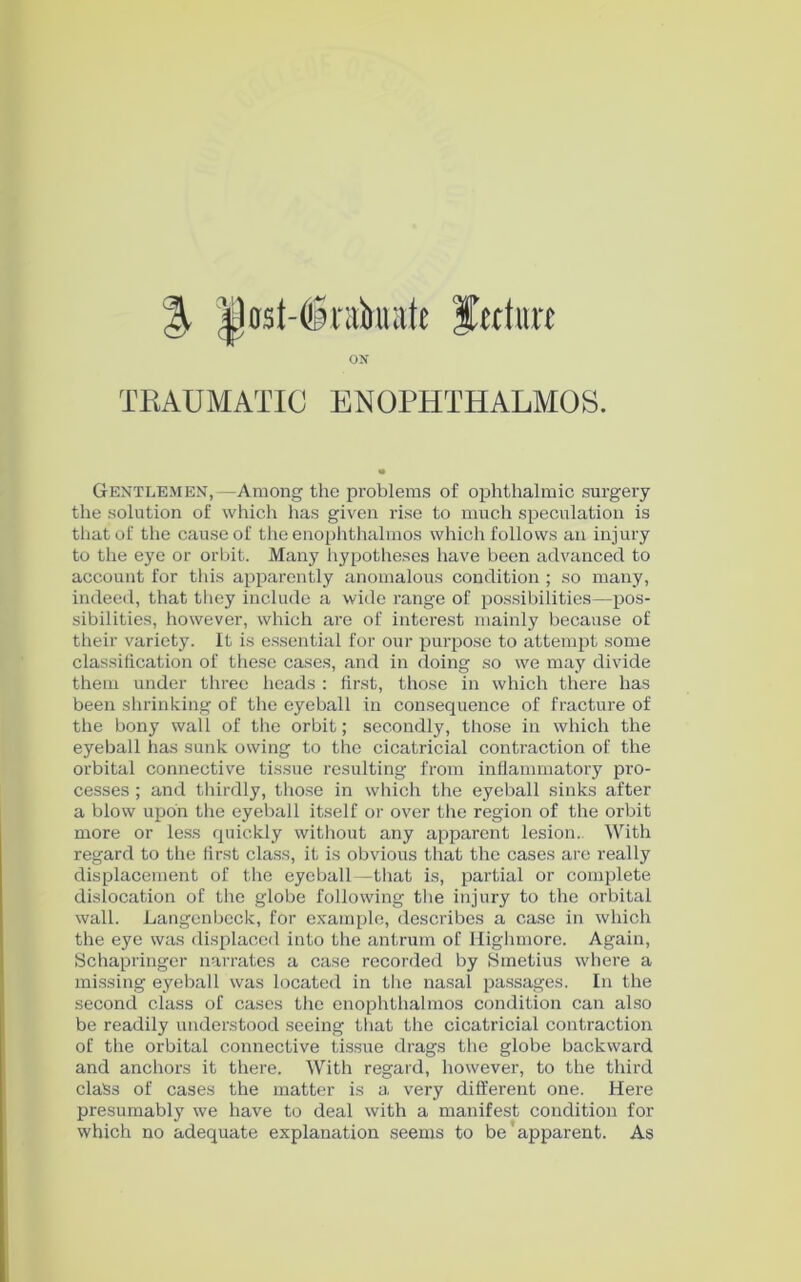 % |)ast-(®nibiuite feditrt ON TRAUMATIC ENOPHTHALMOS. Gentlemen,—Among the problems of ophthalmic surgery the solution of which has given rise to much speculation is that of the cause of the enophthalmos which follows an injury to the eye or orbit. Many hypotheses have been advanced to account for this apparently anomalous condition; so many, indeed, that they include a wide range of possibilities—pos- sibilities, however, which are of interest mainly because of their variety. It is essential for our purpose to attempt some classification of these cases, and in doing so we may divide them under three heads : first, those in which there has been shrinking of the eyeball in consequence of fracture of the bony wall of the orbit; secondly, those in which the eyeball has sunk owing to the cicatricial contraction of the orbital connective tissue resulting from inflammatory pro- cesses ; and thirdly, those in which the eyeball sinks after a blow upon the eyeball itself or over the region of the orbit more or less quickly without any apparent lesion. With regard to the first class, it is obvious that the cases are really displacement of the eyeball—that is, partial or complete dislocation of the globe following the injury to the orbital wall. Langenbeck, for example, describes a case in which the eye was displaced into the antrum of Highmore. Again, Schapringer narrates a case recorded by Smetius where a missing eyeball was located in the nasal passages. In the second class of cases the enophthalmos condition can also be readily understood seeing that the cicatricial contraction of the orbital connective tissue drags the globe backward and anchors it there. With regard, however, to the third claSs of cases the matter is a very different one. Here presumably we have to deal with a manifest condition for which no adequate explanation seems to be apparent. As