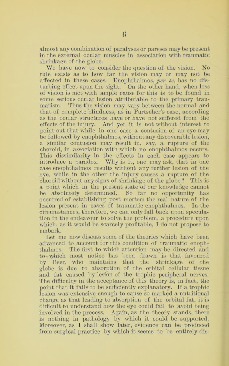 almost any combination of paralyses or pareses may be present in the external ocular muscles in association with traumatic shrinkage of the globe. We have now to consider the question of the vision. No rule exists as to how far the vision may or may not be affected in these cases. Enophthalmos, per sc, has no dis- turbing effect upon the sight. On the other hand, when loss of vision is met with ample cause for this is to be found in some serious ocular lesion attributable to the primary trau- matism. Thus the vision may vary between the normal and that of complete blindness, as in Purtscher’s case, according as the ocular structures have or have not suffered from the effects of the injury. And yet it is not without interest to point out that while in one case a contusion of an eye may be followed by enophthalmos, without any discoverable lesion, a similar contusion may result in, say, a rupture of the choroid, in association with which no enophthalmos occurs. This dissimilarity in the effects in each case appears to introduce a paradox. Why is it, one may ask, that in one case enophthalmos results without any further lesion of the eye, while in the other the injury causes a rupture of the choroid without any signs of shrinkage of the globe ? This is a point which in the present state of our knowledge cannot be absolutely determined. So far no opportunity has occurred of establishing post mortem the real nature of the lesion present in cases of traumatic enophthalmos. In the circumstances, therefore, we can only fall back upon specula- tion in the endeavour to solve the problem, a procedure upon which, as it would be scarcely profitable, I do not propose to embark. Let me now discuss some of the theories which have been advanced to account for this condition of traumatic enoph- thalmos. The first to which attention may be directed and to-. which most notice has been drawn is that favoured by Beer, who maintains that the shrinkage of the globe is due to absorption of the orbital cellular tissue and fat caused by lesion of the trophic peripheral nerves. The difficulty in the acceptance of this theory is, in fact, the point that it fails to be sufficiently explanatory. If a trophic lesion was extensive enough to cause so marked a nutritional change as that leading to absorption of the orbital fat, it is difficult to understand how the eye could fail to avoid being involved in the process. Again, as the theory stands, there is nothing in pathology by which it could be supported. Moreover, as I shall show later, evidence can be produced from surgical practice by which it seems to be entirely dis-