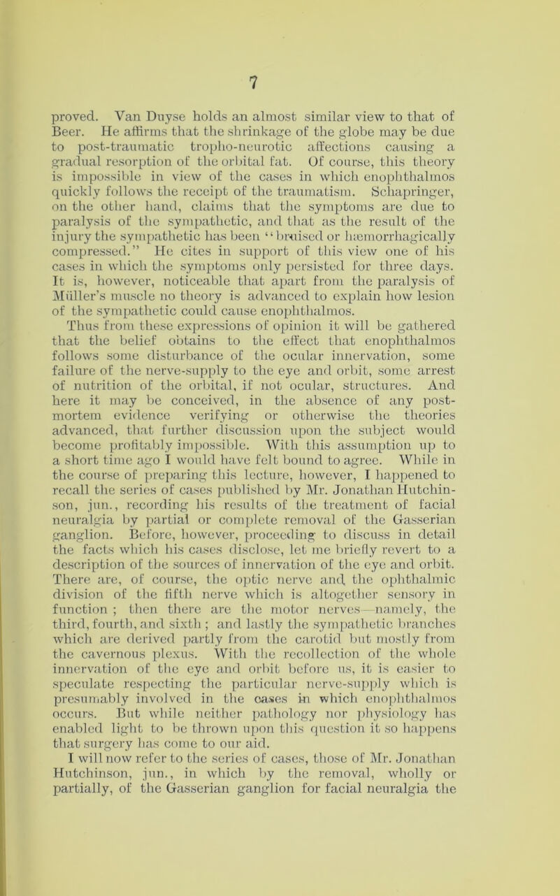 proved. Van Duyse holds an almost similar view to that of Beer. He affirms that the shrinkage of the globe may be due to post-traumatic troplio-neurotic affections causing a gradual resorption of the orbital fat. Of course, this theory is impossible in view of the cases in which enophthalmos quickly follows the receipt of the traumatism. Schapringer, on the other hand, claims that the symptoms are due to paralysis of the sympathetic, and that as the result of the injury the sympathetic has been “bruised or lnemorrhagically compressed.” He cites in support of this view one of his cases in which the symptoms only persisted for three days. It is, however, noticeable that apart from the paralysis of Muller’s muscle no theory is advanced to explain how lesion of the sympathetic could cause enophthalmos. Thus from these expressions of opinion it will be gathered that the belief obtains to the effect that enophthalmos follows some disturbance of the ocular innervation, some failure of the nerve-supply to the eye and orbit, some arrest of nutrition of the orbital, if not ocular, structures. And here it may be conceived, in the absence of any post- mortem evidence verifying or otherwise the theories advanced, that further discussion upon the subject would become profitably impossible. With this assumption up to a short time ago I would have felt bound to agree. While in the course of preparing this lecture, however, I happened to recall the series of cases published by Mr. Jonathan Hutchin- son, jun., recording his results of the treatment of facial neuralgia by partial or complete removal of the Gasserian ganglion. Before, however, proceeding to discuss in detail the facts which his cases disclose, let me briefly revert to a description of the sources of innervation of the eye and orbit. There are, of course, the optic nerve and, the ophthalmic division of the fifth nerve which is altogether sensory in function; then there are the motor nerves—namely, the third, fourth, and sixth ; and lastly the sympathetic branches which are derived partly from the carotid but mostly from the cavernous plexus. With the recollection of the whole innervation of the eye and orbit before us, it is easier to speculate respecting the particular nerve-supply which is presumably involved in the cases in which enophthalmos occurs. But while neither pathology nor physiology has enabled light to be thrown upon this question it so happens that surgery has come to our aid. I will now refer to the series of cases, those of Mr. Jonathan Hutchinson, jun., in which by the removal, wholly or partially, of the Gasserian ganglion for facial neuralgia the