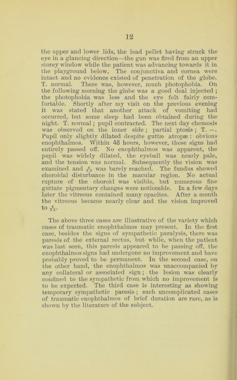the upper and lower lids, the lead pellet having struck the eye in a glancing direction—the gun was fired from an upper storey window while the patient was advancing towards it in the playground below. The conjunctiva and cornea were intact and no evidence existed of penetration of the globe. T. normal. There was, however, much photophobia. On the following morning the globe was a good deal injected ; the photophobia was less and the eye felt fairly com- fortable. Shortly after my visit on the previous evening it was stated that another attack of vomiting had occurred, but some sleep had been obtained during the night. T. normal; pupil contracted. The next day chemosis was observed on the inner side ; partial ptosis ; T. —. Pupil only slightly dilated despite guttse atropse : obvious enophthalmos. Within 48 hours, however, these signs had entirely passed off. No enophthalmos was apparent, the pupil was widely dilated, the eyeball was nearly pale, and the tension was normal. Subsequently the vision was examined and was barely reached. The fundus showed choroidal disturbance in the macular region. No actual rupture of the choroid was visible, but numerous fine guttate pigmentary changes were noticeable. In a few days later the vitreous contained many opacites. After a month the vitreous became nearly clear and the vision improved to A- The above three cases are illustrative of the variety which cases of traumatic enophthalmos may present. In the first case, besides the signs of sympathetic paralysis, there was paresis of the external rectus, but while, when the patient was last seen, this paresis appeared to be passing off, the enophthalmos signs had undergone no improvement and have probably proved to be permanent. In the second case, on the other hand, the enophthalmos was unaccompanied by any collateral or associated sign; the lesion was clearly confined to the sympathetic from which no improvement is to be expected. The third case is interesting as showing temporary sympathetic paresis ; such uncomplicated cases of traumatic enophthalmos of brief duration are rare, as is shown by the literature of the subject.