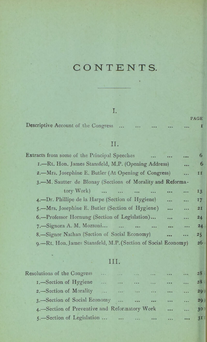 CONTENTS. T. PAGE Descriptive Account of the Congress ... ... ... ... ... I II. Extracts from some of the Principal Speeches ... ... ... 6 X.—Rt. Hon. James Stansfeld, M.P. (Opening Address) ... 6 2. —Mrs. Josephine E. Butler (At Opening of Congress) ... ii 3. —M. Sautter de Blonay (Sections of Morality and Reforma- tory Work) 13 4. —Dr. Phillipe de la Harpe (Section of Hygiene) ... ... 17 5. —Mrs. Josephine E. Butler (Section of Hygiene) ... ... 21 6. —Professor Hornung (Section of Legislation) 24 7. —Signora A. M. Mozzoni... ... ... ... ... ... 24 8. —Signor Nathan (Section of Social Economy) 25 9.—Rt. Plon. James Stansfeld, M.P. (Section of Social Economy) 26 III. Resolutions of the Congress ... ... ... 28 1. —Section of Hygiene 28 2. —Section of Morality 29 3. —Section of Social Economy 29 4. —Section of Preventive and ReformaUny Work ... ... 30 5. —Section of Legislation 31