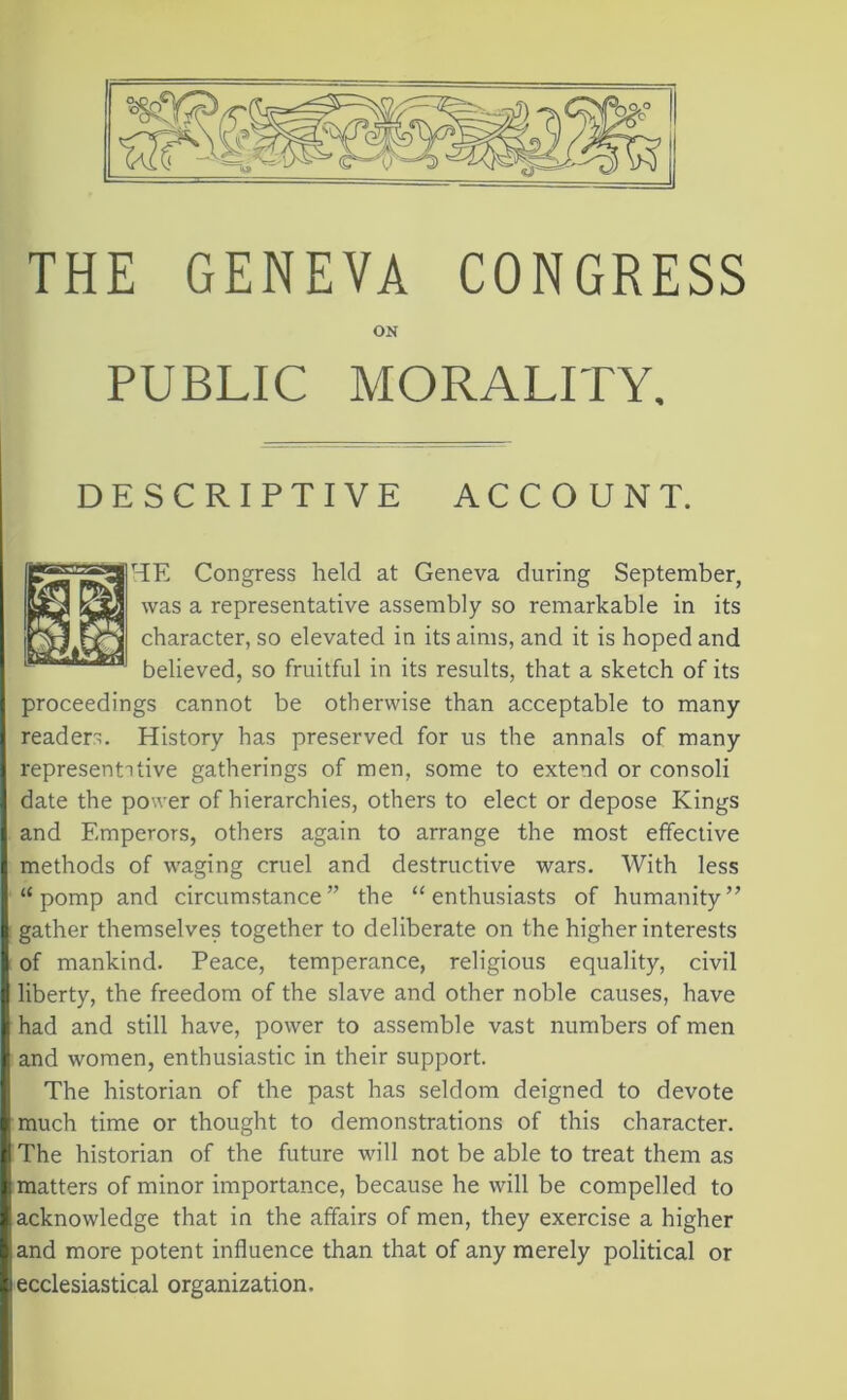 9%-' ON PUBLIC MORALITY. DESCRIPTIVE ACCOUNT. ME Congress held at Geneva during September, was a representative assembly so remarkable in its character, so elevated iu its aims, and it is hoped and believed, so fruitful in its results, that a sketch of its proceedings cannot be otherwise than acceptable to many readers. History has preserved for us the annals of many represents tive gatherings of men, some to extend or con soli date the power of hierarchies, others to elect or depose Kings and Emperors, others again to arrange the most effective methods of waging cruel and destructive wars. With less <£ pomp and circumstance” the “enthusiasts of humanity” gather themselves together to deliberate on the higher interests of mankind. Peace, temperance, religious equality, civil liberty, the freedom of the slave and other noble causes, have had and still have, power to assemble vast numbers of men and women, enthusiastic in their support. The historian of the past has seldom deigned to devote I The historian of the future will not be able to treat them as ■ matters of minor importance, because he will be compelled to I acknowledge that in the affairs of men, they exercise a higher land more potent influence than that of any merely political or j ecclesiastical organization.