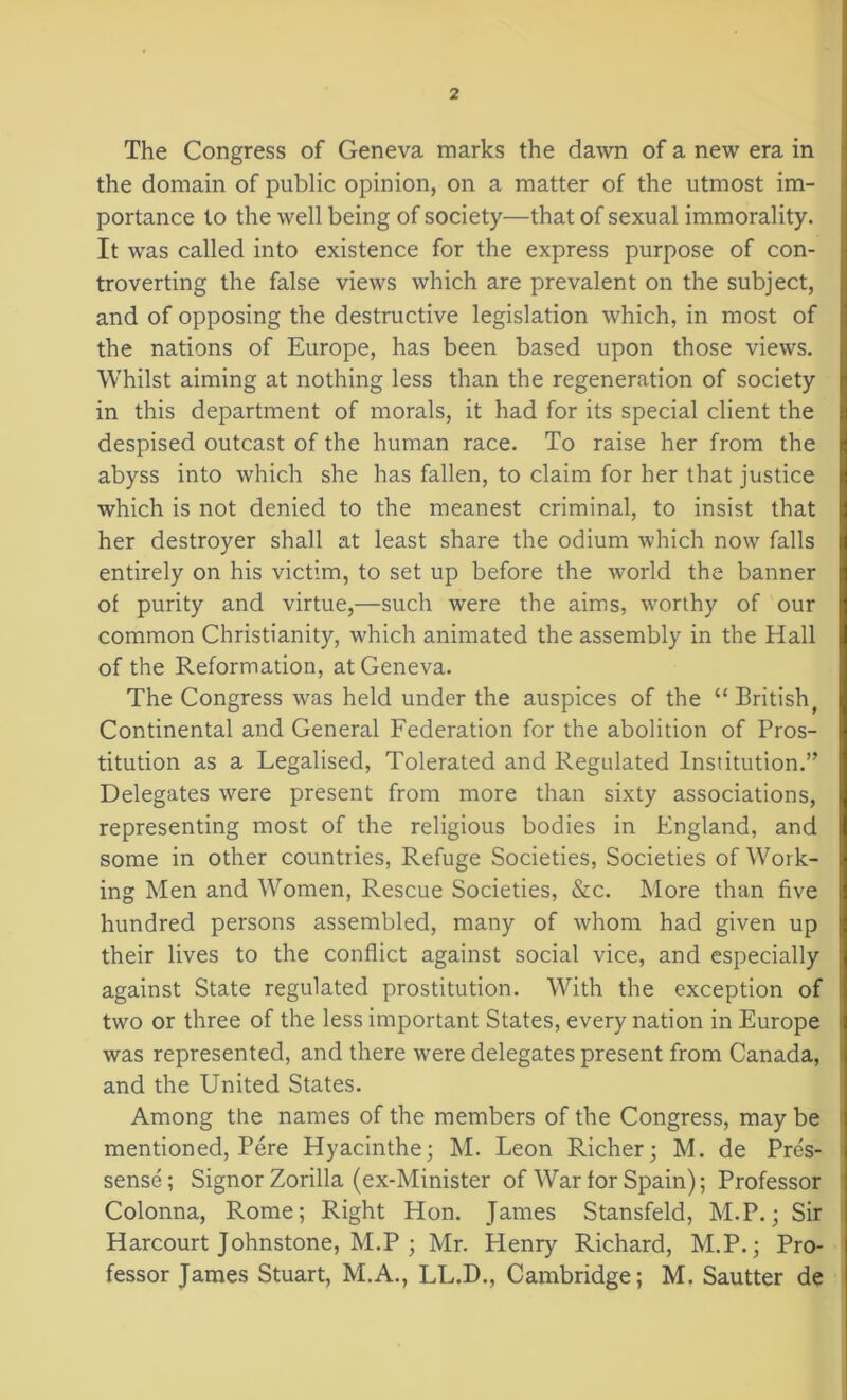 The Congress of Geneva marks the dawn of a new era in the domain of public opinion, on a matter of the utmost im- portance to the well being of society—that of sexual immorality. It was called into existence for the express purpose of con- troverting the false views which are prevalent on the subject, and of opposing the destructive legislation which, in most of the nations of Europe, has been based upon those views. Whilst aiming at nothing less than the regeneration of society in this department of morals, it had for its special client the despised outcast of the human race. To raise her from the abyss into which she has fallen, to claim for her that justice which is not denied to the meanest criminal, to insist that her destroyer shall at least share the odium which now falls entirely on his victim, to set up before the world the banner of purity and virtue,—such were the aims, worthy of our common Christianity, which animated the assembly in the Hall of the Reformation, at Geneva. The Congress was held under the auspices of the “ British, Continental and General Federation for the abolition of Pros- titution as a Legalised, Tolerated and Regulated Institution.” Delegates were present from more than sixty associations, representing most of the religious bodies in England, and some in other countries, Refuge Societies, Societies of Work- ing Men and Women, Rescue Societies, &c. More than five hundred persons assembled, many of whom had given up their lives to the conflict against social vice, and especially against State regulated prostitution. With the exception of two or three of the less important States, every nation in Europe was represented, and there were delegates present from Canada, and the United States. Among the names of the members of the Congress, may be mentioned, Pere Hyacinthe; M. Leon Richer; M. de Pres- sense; Signor Zorilla (ex-Minister of War for Spain); Professor Colonna, Rome; Right Hon. James Stansfeld, M.P.; Sir Harcourt Johnstone, M.P ; Mr. Henry Richard, M.P.; Pro- fessor James Stuart, M.A., LL.D., Cambridge; M. Sautter de