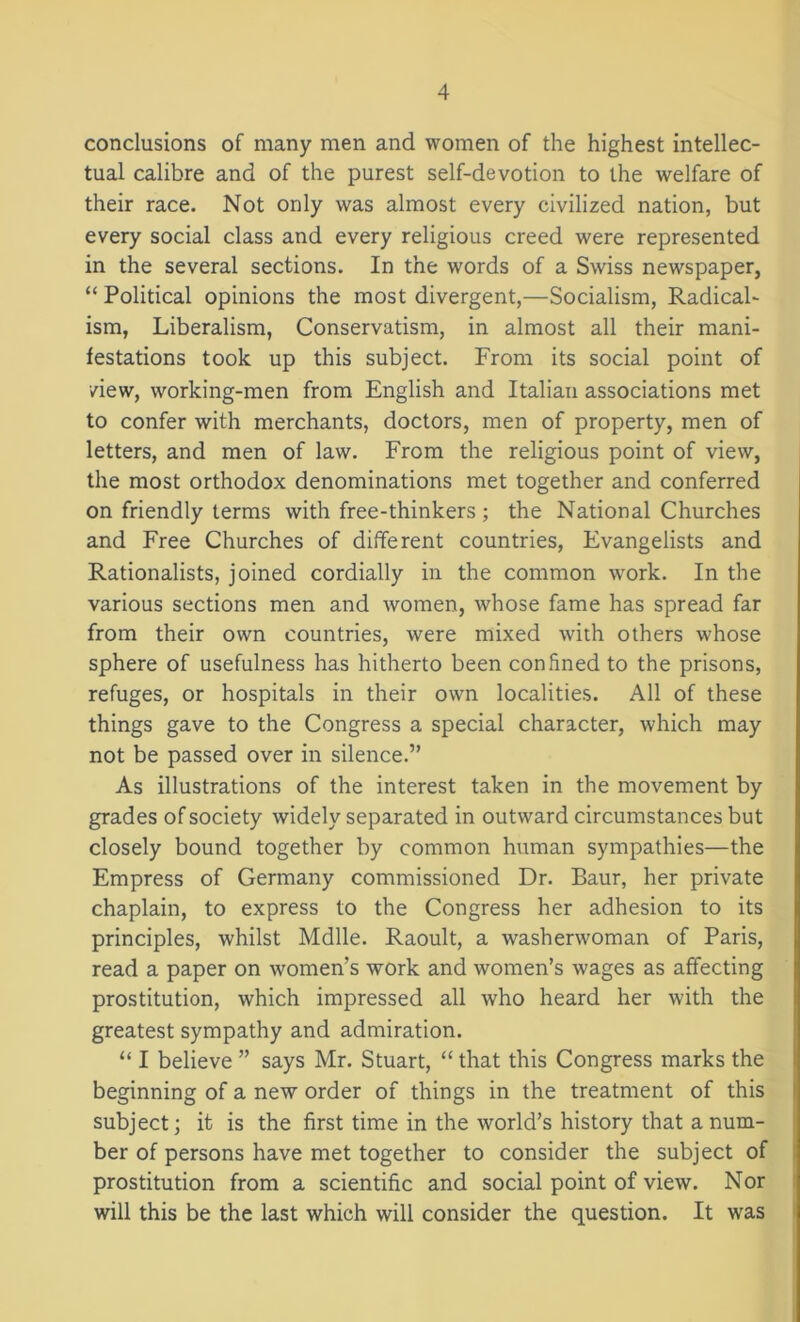 conclusions of many men and women of the highest intellec- tual calibre and of the purest self-devotion to the welfare of their race. Not only was almost every civilized nation, but every social class and every religious creed were represented in the several sections. In the words of a Swiss newspaper, “ Political opinions the most divergent,—Socialism, Radical- ism, Liberalism, Conservatism, in almost all their mani- festations took up this subject. From its social point of /iew, working-men from English and Italian associations met to confer with merchants, doctors, men of property, men of letters, and men of law. From the religious point of view, the most orthodox denominations met together and conferred on friendly terms with free-thinkers ; the National Churches and Free Churches of different countries, Evangelists and Rationalists, joined cordially in the common work. In the various sections men and women, whose fame has spread far from their own countries, were mixed with others whose sphere of usefulness has hitherto been confined to the prisons, refuges, or hospitals in their own localities. All of these things gave to the Congress a special character, which may not be passed over in silence.” As illustrations of the interest taken in the movement by grades of society widely separated in outward circumstances but closely bound together by common human sympathies—the Empress of Germany commissioned Dr. Baur, her private chaplain, to express to the Congress her adhesion to its principles, whilst Mdlle. Raoult, a washerwoman of Paris, read a paper on women’s work and women’s wages as affecting prostitution, which impressed all who heard her with the greatest sympathy and admiration. “ I believe ” says Mr. Stuart, “ that this Congress marks the beginning of a new order of things in the treatment of this subject; it is the first time in the world’s history that a num- ber of persons have met together to consider the subject of prostitution from a scientific and social point of view. Nor will this be the last which will consider the question. It was