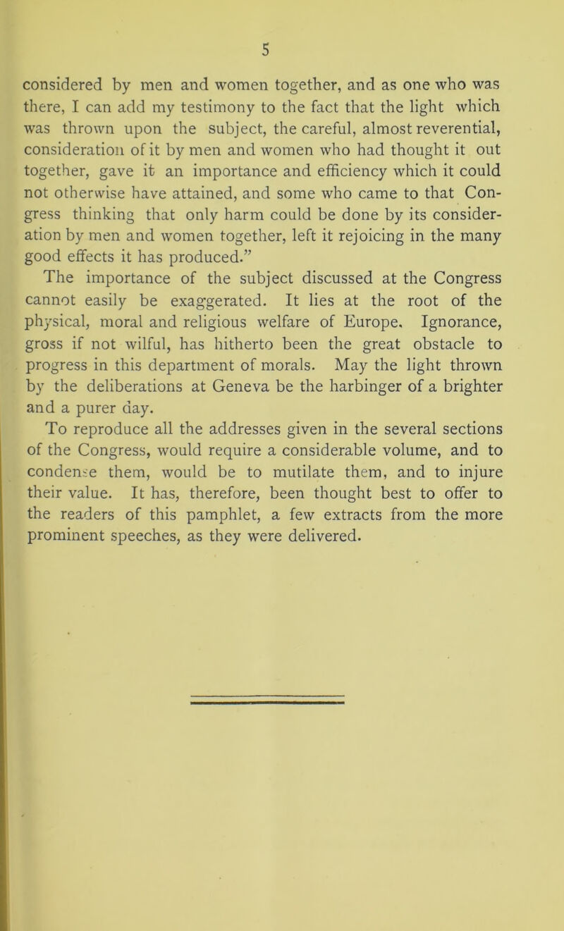 considered by men and women together, and as one who was there, I can add my testimony to the fact that the light which was thrown upon the subject, the careful, almost reverential, consideration of it by men and women who had thought it out together, gave it an importance and efficiency which it could not otherwise have attained, and some who came to that Con- gress thinking that only harm could be done by its consider- ation by men and women together, left it rejoicing in the many good effects it has produced.” The importance of the subject discussed at the Congress cannot easily be exaggerated. It lies at the root of the physical, moral and religious welfare of Europe. Ignorance, gross if not wilful, has hitherto been the great obstacle to progress in this department of morals. May the light thrown by the deliberations at Geneva be the harbinger of a brighter and a purer day. To reproduce all the addresses given in the several sections of the Congress, would require a considerable volume, and to condense them, would be to mutilate them, and to injure their value. It has, therefore, been thought best to offer to the readers of this pamphlet, a few extracts from the more prominent speeches, as they were delivered.