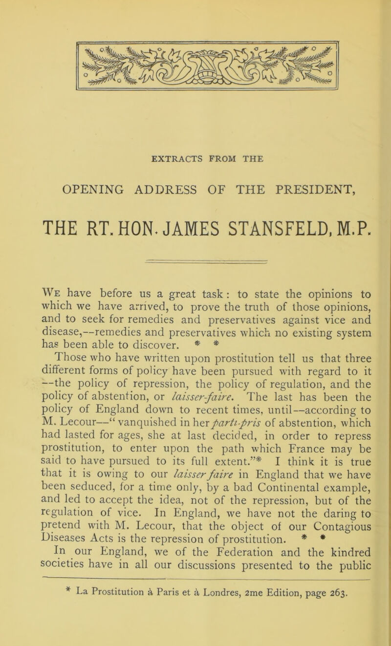 EXTRACTS FROM THE OPENING ADDRESS OF THE PRESIDENT, THE RT. HON. JAMES STANSFELD, M.P. We have before us a great task : to state the opinions to which we have arrived, to prove the truth of those opinions, and to seek for remedies and preservatives against vice and disease,—remedies and preservatives which no existing system has been able to discover. * * Those who have written upon prostitution tell us that three different forms of policy have been pursued with regard to it —the policy of repression, the policy of regulation, and the policy of abstention, or laisser-faire. The last has been the policy of England down to recent times, until—according to M. Lecour—“ vanquished in herparti-pris of abstention, which had lasted for ages, she at last decided, in order to repress prostitution, to enter upon the path which France may be said to have pursued to its full extent.”* I think it is true that it is owing to our laisserfaire in England that we have been seduced, for a time only, by a bad Continental example, and led to accept the idea, not of the repression, but of the regulation of vice. In England, we have not the daring to pretend with M. Lecour, that the object of our Contagious Diseases Acts is the repression of prostitution. * * In our England, we of the Federation and the kindred societies have in all our discussions presented to the public * La Prostitution A Paris et a Londres, 2me Edition, page 263.