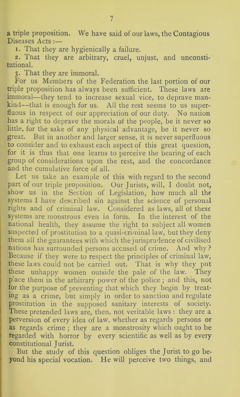 a triple proposition. We have said of our laws, the Contagious Diseases Acts :— 1. That they are hygienically a failure. 2. That they are arbitrary, cruel, unjust, and unconsti- tutional. 3. That they are immoral. For us Members of the Federation the last portion of our triple proposition has always been sufficient. These laws are immoral—they tend to increase sexual vice, to deprave man- kind—that is enough for us. All the rest seems to us super- fluous in respect of our appreciation of our duty. No nation has a right to deprave the morals of the people, be it never so little, for the sake of any physical advantage, be it never so great. But in another and larger sense, it is never superfluous to consider and to exhaust each aspect of this great question, for it is thus that one learns to perceive the bearing of each group of considerations upon the rest, and the concordance and the cumulative force of all. Let us take an example of this with regard to the second part of our triple proposition. Our Jurists, will, I doubt not, show us in the Section of Legislation, how much all the systems I have described sin against the science of personal rights and of criminal law. Considered as laws, all of these systems are monstrous even in form. In the interest of the national health, they assume the right to subject all women suspected of prostitution to a quasi-criminal law, but they deny them all the guarantees with which the jurisprudence of civilised nations has surrounded persons accused of crime. And why ? Because if they were to respect the principles of criminal law, these laws could not be carried out. That is why they put these unhappy women outside the pale of the law. They p ace them in the arbitrary power of the police; and this, not for the purpose of preventing that which they begin by treat- ing as a crime, but simply in order to sanction and regulate prostitution in the supposed sanitary interests of society. These pretended laws are, then, not veritable laws : they are a perversion of every idea of law, whether as regards persons or as regards crime ; they are a monstrosity which ought to be regarded with horror by every scientific as well as by every constitutional Jurist. But the study of this question obliges the Jurist to go be- yond his special vocation. He will perceive two things, and