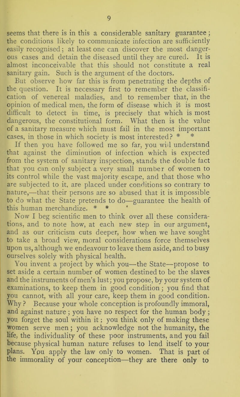 seems that there is in this a considerable sanitary guarantee; the conditions likely to communicate infection are sufficiently easily recognised; at least one can discover the most danger- ous cases and detain the diseased until they are cured. It is almost inconceivable that this should not constitute a real sanitary gain. Such is the argument of the doctors. But observe how far this is from penetrating the depths of the question. It is necessary first to remember the classifi- cation of venereal maladies, and to remember that, in the opinion of medical men, the form of disease which it is most difficult to detect in time, is precisely that which is most dangerous, the constitutional form. What then is the value of a sanitary measure which must fail in the most important cases, in those in which society is most interested? * * If then you have followed me so far, you wid understand that against the diminution of infection which is expected from the system of sanitary inspection, stands the double fact that you can only subject a very small number of women to its control while the vast majority escape, and that those who are subjected to it. are placed under conditions so contrary to nature,—that their persons are so abused that it is impossible to do what the State pretends to do—guarantee the health of this human merchandize. * * 1 Now I beg scientific men to think over all these considera- tions, and to note how, at each new step in our argument, and as our criticism cuts deeper, how when we have sought to take a broad view, moral considerations force themselves upon us, although we endeavour to leave them aside, and to busy ourselves solely with physical health. You invent a project by which you—the State—propose to set aside a certain number of women destined to be the slaves and the instruments of men’s lust; you propose, by your system of examinations, to keep them in good condition; you find that you cannot, with all your care, keep them in good condition. Why ? Because your whole conception is profoundly immoral, and against nature; you have no respect for the human body; you forget the soul within it; you think only of making these women serve men; you acknowledge not the humanity, the life, the individuality of these poor instruments, and you fail because physical human nature refuses to lend itself to your plans. You apply the law only to women. That is part of the immorality of your conception—they are there only to