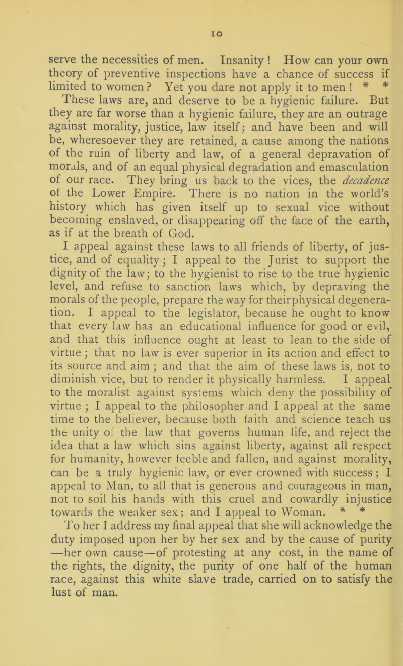 io serve the necessities of men. Insanity ! How can your own theory of preventive inspections have a chance of success if limited to women? Yet you dare not apply it to men ! * * These laws are, and deserve to be a hygienic failure. But they are far worse than a hygienic failure, they are an outrage against morality, justice, law itself; and have been and will be, wheresoever they are retained, a cause among the nations of the ruin of liberty and law, of a general depravation of morals, and of an equal physical degradation and emasculation of our race. They bring us back to the vices, the decadence of the Lower Empire. There is no nation in the world’s history which has given itself up to sexual vice without becoming enslaved, or disappearing off the face of the earth, as if at the breath of God. I appeal against these laws to all friends of liberty, of jus- tice, and of equality; I appeal to the J urist to support the dignity of the law; to the hygienist to rise to the true hygienic level, and refuse to sanction laws which, by depraving the morals of the people, prepare the way for theirphysical degenera- tion. I appeal to the legislator, because he ought to know that every law has an educational influence for good or evil, and that this influence ought at least to lean to the side of virtue; that no law is ever superior in its action and effect to its source and aim ; and that the aim of these laws is, not to diminish vice, but to render it physically harmless. I appeal to the moralist against systems which deny the possibility of virtue ; I appeal to the philosopher and I appeal at the same time to the believer, because both faith and science teach us the unity of the law that governs human life, and reject the idea that a law which sins against liberty, against all respect for humanity, however feeble and fallen, and against morality, can be a truly hygienic law, or ever crowned with success; I appeal to Man, to all that is generous and courageous in man, not to soil his hands with this cruel and cowardly injustice towards the weaker sex; and I appeal to Woman. * * To her I address my final appeal that she will acknowledge the duty imposed upon her by her sex and by the cause of purity —her own cause—of protesting at any cost, in the name of the rights, the dignity, the purity of one half of the human race, against this white slave trade, carried on to satisfy the lust of man.
