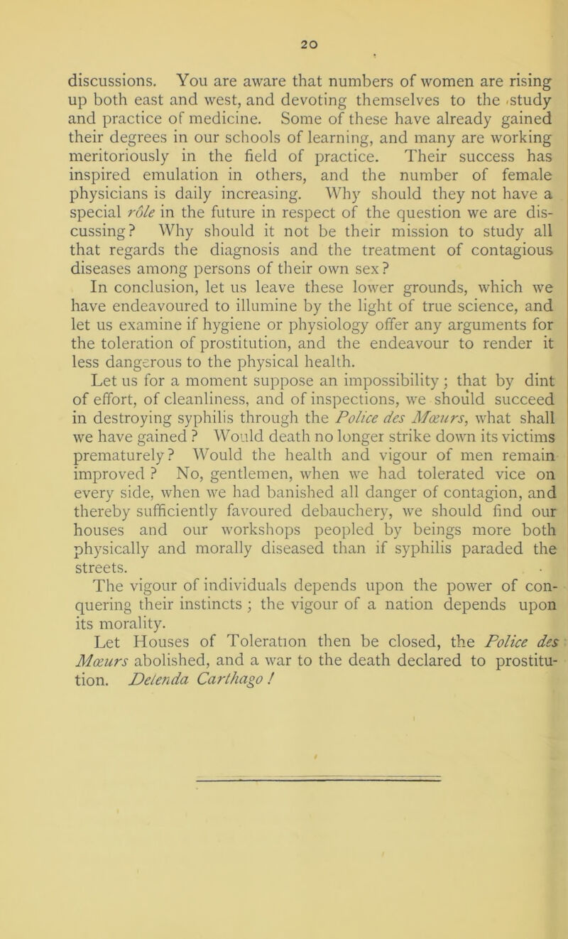 discussions. You are aware that numbers of women are rising up both east and west, and devoting themselves to the .study and practice of medicine. Some of these have already gained their degrees in our schools of learning, and many are working meritoriously in the field of practice. Their success has inspired emulation in others, and the number of female physicians is daily increasing. Why should they not have a special role in the future in respect of the question we are dis- cussing? Why should it not be their mission to study all that regards the diagnosis and the treatment of contagious diseases among persons of their own sex? In conclusion, let us leave these lower grounds, which we have endeavoured to illumine by the light of true science, and let us examine if hygiene or physiology offer any arguments for the toleration of prostitution, and the endeavour to render it less dangerous to the physical health. Let us for a moment suppose an impossibility ; that by dint of effort, of cleanliness, and of inspections, we should succeed in destroying syphilis through the Police des Mceurs, what shall we have gained ? Would death no longer strike down its victims prematurely? Would the health and vigour of men remain improved ? No, gentlemen, when we had tolerated vice on every side, when we had banished all danger of contagion, and thereby sufficiently favoured debauchery, we should find our houses and our workshops peopled by beings more both physically and morally diseased than if syphilis paraded the streets. The vigour of individuals depends upon the power of con- quering their instincts ; the vigour of a nation depends upon its morality. Let Houses of Toleration then be closed, the Police des Mceurs abolished, and a war to the death declared to prostitu- tion. Delenda Carthago !