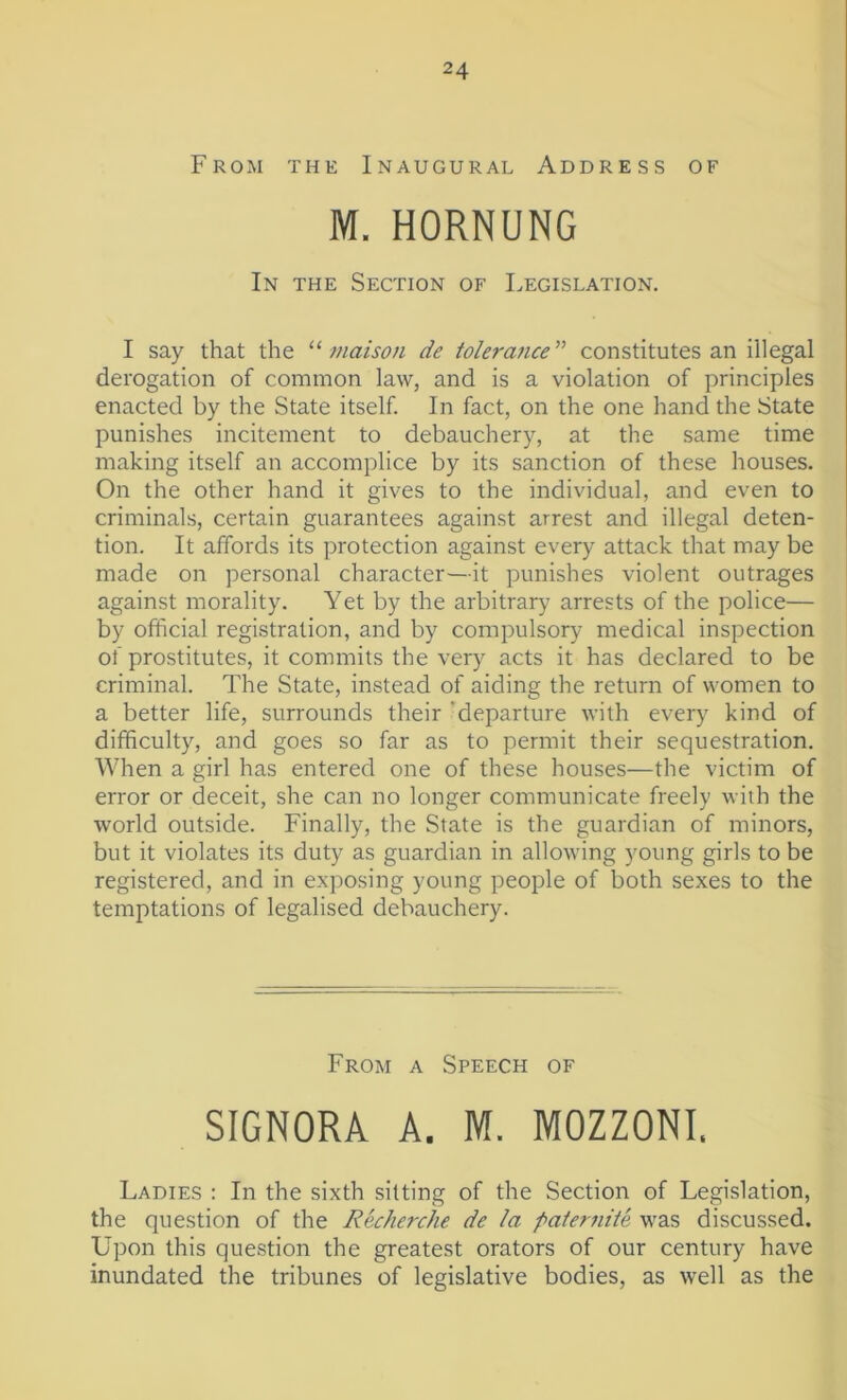 From the Inaugural Address of M. HORNUNG In the Section of Legislation. I say that the “ tnaison de tolerance ” constitutes an illegal derogation of common law, and is a violation of principles enacted by the State itself. In fact, on the one hand the State punishes incitement to debauchery, at the same time making itself an accomplice by its sanction of these houses. On the other hand it gives to the individual, and even to criminals, certain guarantees against arrest and illegal deten- tion. It affords its protection against every attack that may be made on personal character—it punishes violent outrages against morality. Yet by the arbitrary arrests of the police— by official registration, and by compulsory medical inspection of prostitutes, it commits the very acts it has declared to be criminal. The State, instead of aiding the return of women to a better life, surrounds their departure with every kind of difficulty, and goes so far as to permit their sequestration. When a girl has entered one of these houses—the victim of error or deceit, she can no longer communicate freely with the world outside. Finally, the State is the guardian of minors, but it violates its duty as guardian in allowing young girls to be registered, and in exposing young people of both sexes to the temptations of legalised debauchery. From a Speech of SIGNORA A. M. MOZZONI. Ladies : In the sixth sitting of the Section of Legislation, the question of the Recherche de la paternite was discussed. Upon this question the greatest orators of our century have inundated the tribunes of legislative bodies, as well as the