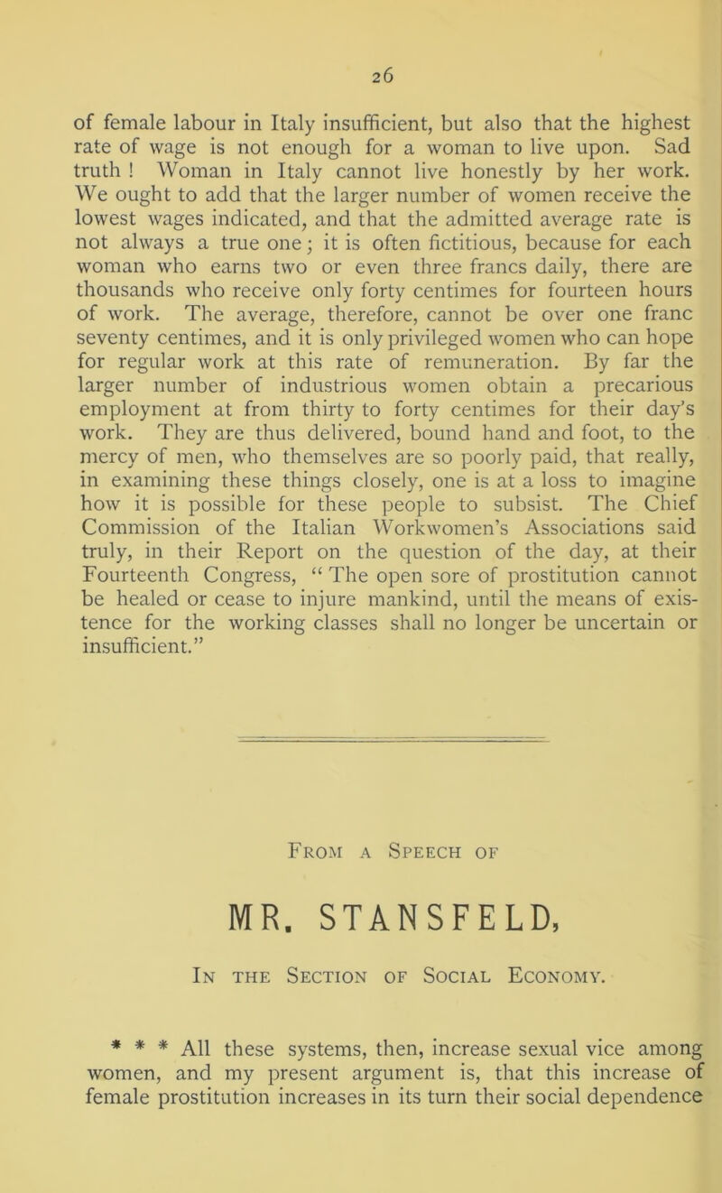 of female labour in Italy insufficient, but also that the highest rate of wage is not enough for a woman to live upon. Sad truth ! Woman in Italy cannot live honestly by her work. We ought to add that the larger number of women receive the lowest wages indicated, and that the admitted average rate is not always a true one; it is often fictitious, because for each woman who earns two or even three francs daily, there are thousands who receive only forty centimes for fourteen hours of work. The average, therefore, cannot be over one franc seventy centimes, and it is only privileged women who can hope for regular work at this rate of remuneration. By far the larger number of industrious women obtain a precarious employment at from thirty to forty centimes for their day’s work. They are thus delivered, bound hand and foot, to the mercy of men, who themselves are so poorly paid, that really, in examining these things closely, one is at a loss to imagine how it is possible for these people to subsist. The Chief Commission of the Italian Workwomen’s Associations said truly, in their Report on the question of the day, at their Fourteenth Congress, “ The open sore of prostitution cannot be healed or cease to injure mankind, until the means of exis- tence for the working classes shall no longer be uncertain or insufficient.” From a Speech of MR. STANSFELD, In the Section of Social Economy. * * * All these systems, then, increase sexual vice among women, and my present argument is, that this increase of female prostitution increases in its turn their social dependence