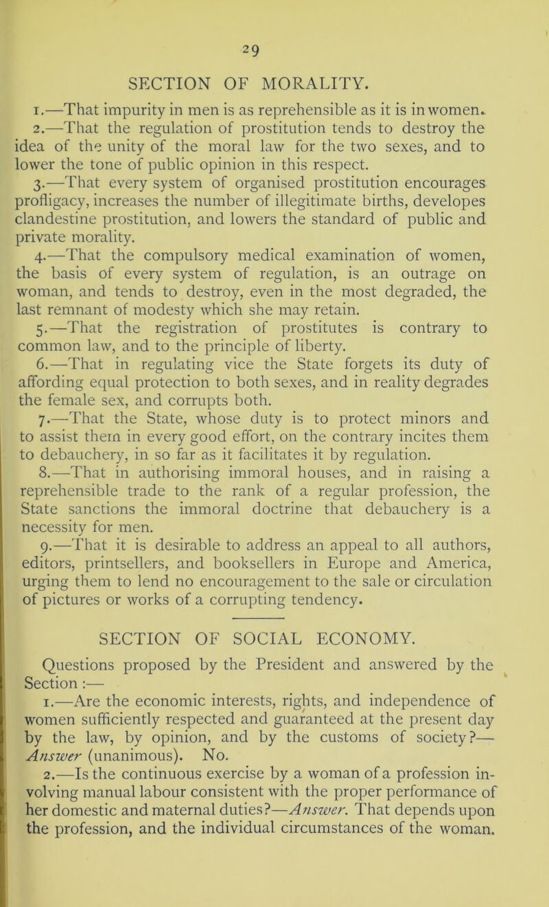 SECTION OF MORALITY. 1. —That impurity in men is as reprehensible as it is in women. 2. —That the regulation of prostitution tends to destroy the idea of the unity of the moral law for the two sexes, and to lower the tone of public opinion in this respect. 3. —That every system of organised prostitution encourages profligacy, increases the number of illegitimate births, developes clandestine prostitution, and lowers the standard of public and private morality. 4. —That the compulsory medical examination of women, the basis of every system of regulation, is an outrage on woman, and tends to destroy, even in the most degraded, the last remnant of modesty which she may retain. 5. —That the registration of prostitutes is contrary to common law, and to the principle of liberty. 6. —That in regulating vice the State forgets its duty of affording equal protection to both sexes, and in reality degrades the female sex, and corrupts both. 7. —That the State, whose duty is to protect minors and to assist them in every good effort, on the contrary incites them to debauchery, in so far as it facilitates it by regulation. 8. —That in authorising immoral houses, and in raising a reprehensible trade to the rank of a regular profession, the State sanctions the immoral doctrine that debauchery is a necessity for men. 9. —That it is desirable to address an appeal to all authors, editors, printsellers, and booksellers in Europe and America, urging them to lend no encouragement to the sale or circulation of pictures or works of a corrupting tendency. SECTION OF SOCIAL ECONOMY. Questions proposed by the President and answered by the Section :— 1. —Are the economic interests, rights, and independence of women sufficiently respected and guaranteed at the present day by the law, by opinion, and by the customs of society?— Answer (unanimous). No. 2. —Is the continuous exercise by a woman of a profession in- volving manual labour consistent with the proper performance of her domestic and maternal duties?—Answer. That depends upon the profession, and the individual circumstances of the woman.