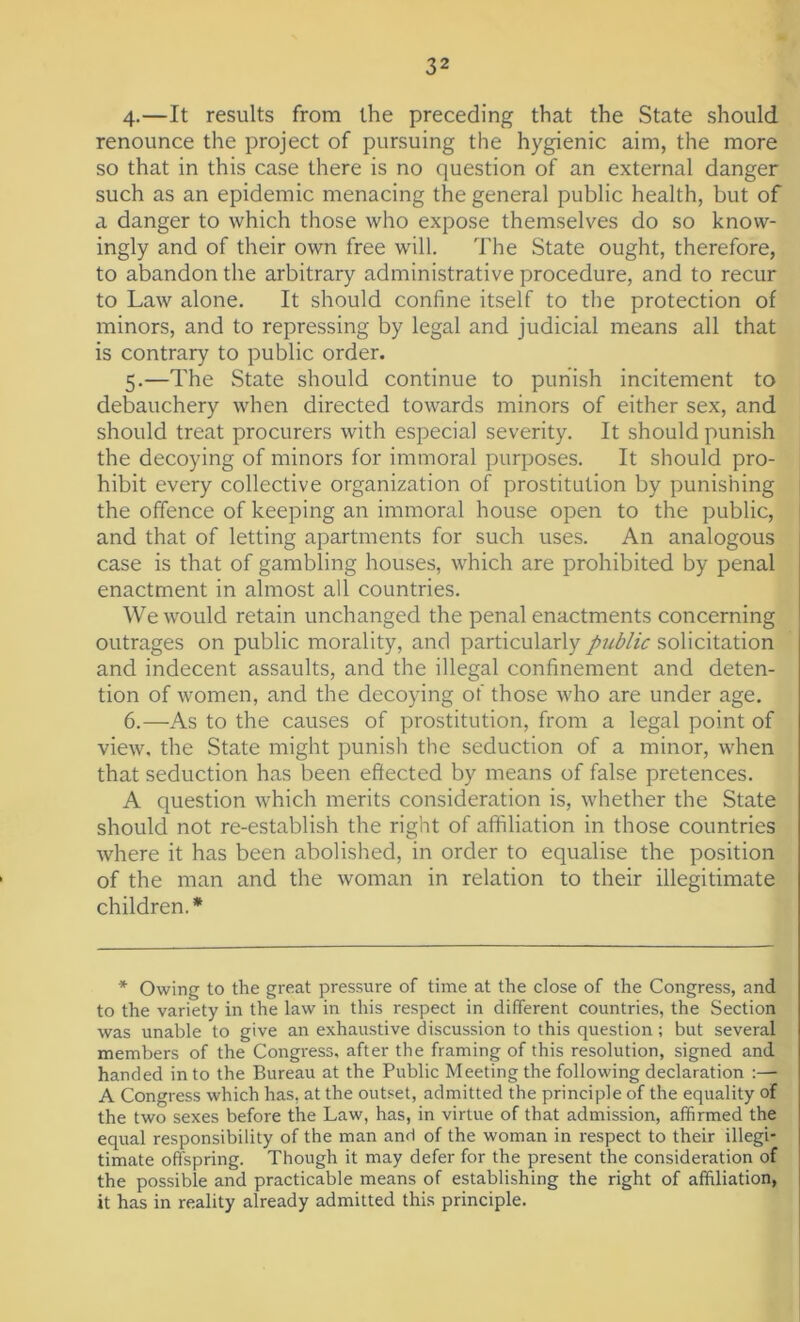 4. —It results from the preceding that the State should renounce the project of pursuing the hygienic aim, the more so that in this case there is no question of an external danger such as an epidemic menacing the general public health, but of a danger to which those who expose themselves do so know- ingly and of their own free will. The State ought, therefore, to abandon the arbitrary administrative procedure, and to recur to Law alone. It should confine itself to the protection of minors, and to repressing by legal and judicial means all that is contrary to public order. 5. —The State should continue to punish incitement to debauchery when directed towards minors of either sex, and should treat procurers with especial severity. It should punish the decoying of minors for immoral purposes. It should pro- hibit every collective organization of prostitution by punishing the offence of keeping an immoral house open to the public, and that of letting apartments for such uses. An analogous case is that of gambling houses, which are prohibited by penal enactment in almost all countries. We would retain unchanged the penal enactments concerning outrages on public morality, and particularly public solicitation and indecent assaults, and the illegal confinement and deten- tion of women, and the decoying of those who are under age. 6. —As to the causes of prostitution, from a legal point of view, the State might punish the seduction of a minor, when that seduction has been effected by means of false pretences. A question which merits consideration is, whether the State should not re-establish the right of affiliation in those countries where it has been abolished, in order to equalise the position of the man and the woman in relation to their illegitimate children.* * Owing to the great pressure of time at the close of the Congress, and to the variety in the law in this respect in different countries, the Section was unable to give an exhaustive discussion to this question; but several members of the Congress, after the framing of this resolution, signed and handed into the Bureau at the Public Meeting the following declaration :— A Congress which has, at the outset, admitted the principle of the equality of the two sexes before the Law, has, in virtue of that admission, affirmed the equal responsibility of the man and of the woman in respect to their illegi- timate offspring. Though it may defer for the present the consideration of the possible and practicable means of establishing the right of affiliation, it has in reality already admitted this principle.