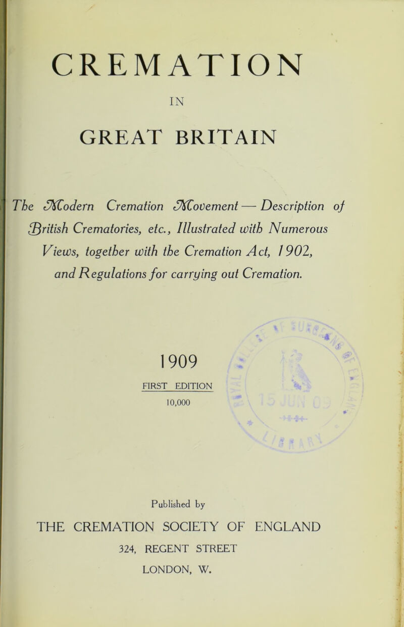 IN GREAT BRITAIN The dfdCodern Cremation ffUCovement — Description of [British Crematories, etc., Illustrated with Numerous Views, together with the Cremation Act, 1902, and Regulations for carrying out Cremation. 1909 FIRST EDITION 10,000 * Published by THE CREMATION SOCIETY OF ENGLAND 324, REGENT STREET LONDON, W.